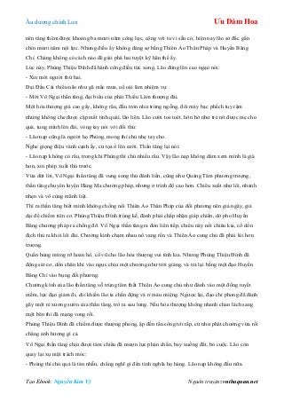 Âu dƣơng chính Lan Ưu Đàm Hoa
Tạo Ebook: Nguyễn Kim Vỹ Nguồn truyện: vnthuquan.net
nên tăng thêm đƣợc khoảng ba mƣơi năm công lực, cộng với tu vi sẵn có, hiện nay lão sở đắc gần
chín mƣơi năm nội lực. Nhƣng điều ấy không đáng sợ bằng Thiên Ảo Thân Pháp và Huyền Băng
Chỉ. Chàng không có cách nào để giải phá hai tuyệt kỹ hãn thế ấy.
Lúc này, Phùng Thiệu Đính đã hành công điều từc xong. Lão đứng lên cao ngạo nói:
- Xin mời ngƣời thứ hai.
Đại Đầu Cái thiểu não nhƣ gã mắc mƣa, uể oải làm nhiệm vụ:
- Mời Vô Ngại thần tăng, đại biểu của phái Thiếu Lâm thƣợng đài.
Một hòa thƣợng già cao gầy, không râu, đầu tròn nhƣ trứng ngỗng, đôi mày bạc phếch tuy rậm
nhƣng không che đƣợc cặp mắt tinh quái, lão liên. Lão cƣời toe toét, hớn hở nhƣ trẻ nít đƣợc mẹ cho
quà, tung mình lên đài, vòng tay nói với đối thủ:
- Lão nạp cũng là ngƣời họ Phùng, mong thí chủ nhẹ tay cho.
Nghe giọng điệu vành cạnh ấy, cử tọa ồ lên cƣời. Thần tăng lại nói:
- Lão nạp không có râu, trong khi Phùng thí chủ nhiều râu. Vậy lão nạp không dám xem mình là già
hơn, xin phép xuất thủ trƣớc.
Vừa dứt lời, Vô Ngại thần tăng đã vung song thủ đánh liền, cũng nhƣ Quảng Tâm phƣơng trƣợng,
thần tăng chuyên luyện Hàng Ma chƣởng pháp, nhƣng ở trình độ cao hơn. Chiêu xuất nhƣ lôi, nhanh
nhẹn và vô cùng mãnh liệt.
Thì ra thần tăng biết mình không chống nổi Thiên Ảo Thân Pháp của đối phƣơng nên giả ngây, giả
dại để chiếm tiên cơ. Phùng Thiệu Đính trúng kế, đành phải chấp nhận giáp chiến, dở pho Huyền
Băng chƣởng pháp ra chống đỡ. Vô Ngại thần tăng ra đòn liên tiếp, chiêu này nối chiêu kia, cố dồn
địch thủ ra khỏi lôi đài. Chƣởng kình chạm nhau nổ vang rền và Thiên Ảo cung chủ đã phải lùi hơn
trƣợng.
Quần hùng mừng rỡ hoan hô, cổ vũ cho lão hòa thƣợng vui tính kia. Nhƣng Phùng Thiệu Đính đã
động sát cơ, dồn chân khí vào ngực chịu một chƣởng nhƣ trời giáng, và trả lại bằng một đạo Huyền
Băng Chỉ vào bụng đối phƣơng.
Chƣởng kình của lão thần tăng vỗ trúng tâm thất Thiên Ảo cung chủ nhƣ đánh vào một đống tuyết
mềm, lực đạo giảm đi, chỉ khiến lão ta chấn động và rỉ máu miệng. Ngƣợc lại, đạo chỉ phong đã đánh
gãy một rẻ xƣơng sƣờn của thần tăng, trổ ra sau lƣng. Nếu hòa thƣợng không nhanh chan lách sang
một bên thì đã mạng vong rồi.
Phùng Thiệu Đính đã chiếm đƣợc thƣợng phong, ập đến tấn công tới tấp, cứ nhƣ phát chƣởng vừa rồi
chẳng ảnh hƣởng gì cả.
Vô Ngại thần tăng chịu đƣợc tám chiêu đã mƣợn lực phản chấn, bay xuống đất, bỏ cuộc. Lão còn
quay lại xụ mặt trách móc:
- Phùng thí chủ quả là tàn nhẫn, chẳng nghĩ gì đến tình nghĩa họ hàng. Lão nạp không đấu nữa.
 