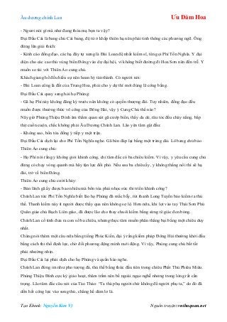 Âu dƣơng chính Lan Ưu Đàm Hoa
Tạo Ebook: Nguyễn Kim Vỹ Nguồn truyện: vnthuquan.net
- Ngƣơi nói gì mà nhƣ đang thóa mạ bọn ta vậy?
Đại Đầu Cái là bang chủ Cái bang, đệ tử ở khắp thiên hạ nên phải tinh thông các phƣơng ngữ. Ông
đứng lên giải thích:
- Kính cáo đồng đạo, các hạ đây tự xƣng là Đài Loan đệ nhất kiếm sĩ, tên gọi Phí Tồn Nghĩa. Y đại
diện cho các cao thủ vùng biển Đông vào dự đại hội, vì không biết đƣờng đi Hoa Sơn nên đến trễ. Y
muốn so tài với Thiên Ảo cung chủ.
Khách giang hồ đều hiếu sự nên hoan hỷ tán thành. Có ngƣời nói:
- Đài Loan cũng là đất của Trung Hoa, phải cho y dự thí mới đúng lẽ công bằng.
Đại Đầu Cái quay sang hỏi họ Phùng:
- Gã họ Phí này không đăng ký trƣớc nên không có quyền thƣợng đài. Tuy nhiên, đồng đạo đều
muốn đƣợc thƣởng thức võ công của Đông Hải, vậy ý Cung Chủ thế nào?
Nãy giờ Phùng Thiệu Đính âm thầm quan sát gã cƣớp biển, thấy da dẻ, râu tóc đều cháy nắng, bắp
thịt cuồn cuộn, chắc không phải Âu Dƣơng Chính Lan. Lão yên tâm gật đầu:
- Không sao, bổn tòa đồng ý tiếp y một trận.
Đại Đầu Cái dịch lại cho Phí Tồn Nghĩa nghe. Gã bèn đáp lại bằng một tràng dài. Lô bang chủ bảo
Thiên Ảo cung chủ:
- Họ Phí nói rằng y không giỏi khinh công, chỉ tâm đắc có ba chiêu kiếm. Vì vậy, y yêu cầu cung chủ
đừng có chạy vòng quanh mà hãy tận lực đối phó. Nếu sau ba chiêu ấy, y không thắng nổi thì sẽ hạ
đài, trở về biển Đông.
Thiên Ảo cung chủ cƣời khảy:
- Bản lãnh gã ấy đƣợc bao nhiêu mà bổn tòa phải nhọc sức thi triển khinh công?
Chính Lan tức Phí Tồn Nghĩa biết lão họ Phùng đã mắc bẫy, rút thanh Long Tuyền bảo kiếm ra thủ
thế. Thanh kiếm này ít ngƣời đƣợc thấy qua nên không sợ lộ. Hơn nữa, khi lọt vào tay Thái Sơn Phủ
Quân giáo chủ Bạch Liên giáo, đã đƣợc lão cho thay chuôi kiếm bằng sừng tê giác đen bóng.
Chính Lan cố tình đƣa ra con số ba chiêu, nhƣng thực tâm muốn phân thắng bại bằng một chiêu duy
nhất.
Chàng nói thêm một câu nữa bằng tiếng Phúc Kiến, đại ý rằng kiếm pháp Đông Hải thƣờng khởi đầu
bằng cách thi thố định lực, chờ đối phƣơng động mình mới động. Vì vậy, Phùng cung chủ bất tất
phải nhƣờng nhịn.
Đại Đầu Cái lại phải dịch cho họ Phùng và quần hào nghe.
Chính Lan đứng im nhƣ pho tƣợng đá, thủ thế bằng thức đầu tiên trong chiêu Phất Thủ Phiêu Miêu.
Phùng Thiệu Đính cực kỳ giảo hoạt, thâm trầm nên bề ngoài ngạo nghễ nhƣng trong lòng rất cẩn
trọng. Lão tâm đắc câu nói của Tào Tháo: “Ta thà phụ ngƣời chứ không để ngƣời phụ ta,” do đó đã
dồn hết công lực vào song thủ, chẳng hề dám lơ là.
 