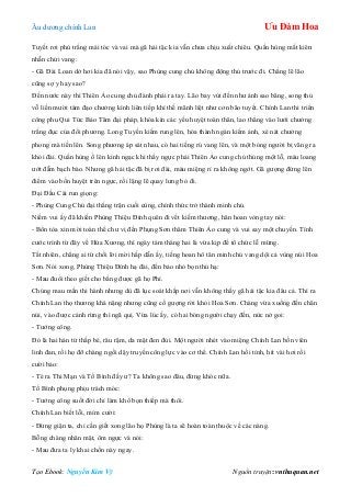 Âu dƣơng chính Lan Ưu Đàm Hoa
Tạo Ebook: Nguyễn Kim Vỹ Nguồn truyện: vnthuquan.net
Tuyết rơi phủ trắng mái tóc và vai mà gã hải tặc kia vẫn chƣa chịu xuất chiêu. Quần hùng mất kiên
nhẫn chửi vang:
- Gã Đài Loan dở hơi kia đã nói vậy, sao Phùng cung chủ không động thủ trƣớc đi. Chẳng lẽ lão
cũng sợ y hay sao?
Đến nƣớc này thì Thiên Ảo cung chủ đành phải ra tay. Lão bay vút đến nhƣ ánh sao băng, song thủ
vỗ liền mƣời tám đạo chƣởng kình liên tiếp khí thế mãnh liệt nhƣ cơn bão tuyết. Chính Lan thi triển
công phu Qui Tức Bảo Tâm đại pháp, khóa kín các yếu huyệt toàn thân, lao thẳng vào lƣới chƣởng
trắng đục của đối phƣơng. Long Tuyền kiếm rung lên, hóa thành ngàn kiếm ảnh, xé nát chƣởng
phong mà tiến lên. Song phƣơng áp sát nhau, có hai tiếng rú vang lên, và một bóng ngƣời bị văng ra
khỏi đài. Quần hùng ồ lên kinh ngạc khi thấy ngực phải Thiên Ảo cung chủ thủng một lỗ, máu loang
ƣớt đẫm bạch bào. Nhƣng gã hải tặc đã bị rơi đài, máu miệng rỉ ra không ngớt. Gã gƣợng đứng lên
điểm vào bốn huyệt trên ngực, rồi lặng lẽ quay lƣng bỏ đi.
Đại Đầu Cái run giọng:
- Phùng Cung Chủ đại thắng trận cuối cùng, chính thức trở thành minh chủ.
Niềm vui ấy đã khiến Phùng Thiệu Đính quên đi vết kiếm thƣơng, hân hoan vòng tay nói:
- Bổn tòa xin mời toàn thể chƣ vị đến Phụng Sơn thăm Thiên Ảo cung và vui say một chuyến. Tính
cƣớc trình từ đây về Hứa Xƣơng, thì ngày tám tháng hai là vừa kịp để tổ chức lễ mừng.
Tất nhiên, chẳng ai từ chối lời mời hấp dẫn ấy, tiếng hoan hô tân minh chủ vang dội cả vùng núi Hoa
Sơn. Nói xong, Phùng Thiệu Đính hạ đài, đến bảo nhỏ bọn thủ hạ:
- Mau đuổi theo giết cho bằng đƣợc gã họ Phí.
Chúng mau mắn thi hành nhƣng dù đã lục soát khắp nơi vẫn không thấy gã hải tặc kia đâu cả. Thì ra
Chính Lan thọ thƣơng khá nặng nhƣng cũng cố gƣợng rời khỏi Hoa Sơn. Chàng vừa xuống đến chân
núi, vào đƣợc cánh rừng thì ngã quị. Vừa lúc ấy, có hai bóng ngƣời chạy đến, nức nở goi:
- Tƣớng công.
Đó là hai hán tử thấp bé, râu rậm, da mặt đen đủi. Một ngƣời nhét vào miệng Chính Lan bốn viên
linh đan, rồi họ đỡ chàng ngồi dậy truyền công lực vào cơ thể. Chính Lan hồi tỉnh, hít vài hơi rồi
cƣời bảo:
- Té ra Thi Mạn và Tố Bình đấy ƣ? Ta không sao đâu, đừng khóc nữa.
Tố Bình phụng phịu trách móc:
- Tƣớng công suốt đời chỉ làm khổ bọn thiếp mà thôi.
Chính Lan biết lỗi, mỉm cƣời:
- Đừng giận ta, chỉ cần giết xong lão họ Phùng là ta sẽ hoàn toàn thuộc về các nàng.
Bỗng chàng nhăn mặt, ôm ngực và nói:
- Mau đƣa ta ly khai chốn này ngay.
 