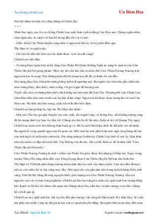 Âu dƣơng chính Lan Ưu Đàm Hoa
Tạo Ebook: Nguyễn Kim Vỹ Nguồn truyện: vnthuquan.net
Hai mỹ nhân tái mặt vội cõng chàng rời hiểm địa.
* * *
Mƣời hai ngày sau, ba vợ chồng Chính Lan xuất hiện ở phía đông Cửu Hoa sơn. Chàng ngắm nhìn
chín ngọn núi, so sánh với họa đồ trong đầu rồi vui vẻ nói:
- Chắc chắn Cửu Thiên huyền cung nằm ở ngọn núi thứ tƣ, từ tay phải đếm qua.
Thi Mạn lộ vẻ nghi hoặc:
- Chỉ mơ hồ nhƣ thế làm sao xác định đƣợc vị trí của đế cung?
Chính Lan cƣời đáp:
- Ta từng đƣợc nghe tiên sƣ kể rằng Cửu Thiên Đế Quân Khổng Nghị tự xƣng là nam tử của Cửu
Thiên Huyền Nữ giáng phàm. Nhƣ vậy chỉ cần tìm cho ra miếu thờ Cửu Thiên Nƣơng Nƣơng trên
ngọn núi kia là xong. Nếu không phải thế thì trong họa đồ đã có thêm lời chỉ dẫn.
Hai nàng phục lăn, nhìn phu tƣớng bằng ánh mắt ngƣỡng mộ. Ba ngƣời vào tiểu trấn gần chân núi,
mua lƣơng thực, đèn đuốc, nƣớc uống, rồi gởi ngựa để thƣợng sơn.
Tuyết vẫn còn rơi nhƣng thƣa thớt chứ không mù mịt nhƣ đất Sơn Tây. Thƣơng thế của Chính Lan
chƣa khỏi hẳn nên cƣớc trình của họ khá chậm chạp. Ngọn núi đã đƣợc chọn mang tên cũ của Cửu
Hoa sơn. Nó nằm sâu bên trong, cách tiểu trấn đến bốn dặm.
Chính Lan húng hắng ho, lập tức Thi Mạn cằn nhằn:
- May mà Chu lão gia ghé thuyền vào cửa vịnh, cho ngƣời chạy về thông báo, nếu không tƣớng công
đã bỏ mạng dƣới tay bọn Ảo Quỉ rồi. Chàng còn lén bỏ đi lần nữa, thiếp sẽ trở về Quảng Tây ngay.
Chính Lan mỉm cƣời chứ không biện bạch gì cả. Đó là cách hữu hiệu nhất để đối phó với nữ nhân.
Ba ngƣời đi vòng quanh ngọn núi để quan sát. Đến trƣa họ mới phát hiện mái ngói rêu phong đổ nát
của một ngôi cổ miếu trên sƣờn núi. Hai nàng mừng rỡ nắm tay Chính Lan lƣớt về nơi ấy. Quả thực
trên cửa miếu có đắp nổi năm chữ. Tuy không còn đủ nét, vẫn có thể đoán ra đó là năm chữ “Cửu
Thiên Huyền Nữ miếu.”
Cửu Thiên Nƣơng Nƣơng là một vị thần của Thiên Sƣ giáo, đƣợc thờ phụng ở khắp nơi. Ngay trong
truyện Thủy Hử cũng nhắc đến việc Tống Giang đƣợc Cửu Thiên Huyền Nữ ban cho binh thơ.
Thi Mạn và Tố Bình phải dùng trƣờng kiếm chặt dây leo mới vào đƣợc miếu. Cửa nẻo đều đã mục
nát cả, sàn miếu thì cỏ dại cũng mọc đầy. Mái ngói chỉ còn gần nửa nên trong miếu không thiếu ánh
sáng. Trên bệ thờ bằng đá tảng nguyên khối, pho tƣợng của Cửu Thiên Nƣơng Nƣơng vẫn còn
nguyên vẹn với vẻ mặt trang nghiêm. Chính Lan bảo hai nàng bẻ cành cây quét sạch bảo tƣợng bằng
hắc thạch và bề thờ rồi chăm chú quan sát.Chàng nhảy lên, nắm hai vai pho tƣợng xoay thử, chẳng
hề có kết quả gì.
Chính Lan suy nghĩ một lúc, đặt tay lên đầu pho tƣợng, vận công đè thật mạnh. Kỳ diệu thay, từ vách
núi phía sau miếu vọng lại tiếng kèn kẹt của cơ quan chuyển động. Ba ngƣời hân hoan chạy đến xem.
 