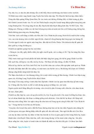 Âu dƣơng chính Lan Ưu Đàm Hoa
Tạo Ebook: Nguyễn Kim Vỹ Nguồn truyện: vnthuquan.net
Tuy dây leo, cỏ dại che phủ nhƣng vẫn có thể thấy đƣợc một khung cửa hiện ra trên vách đá.
Tố Bình mau mắn vung thanh Long Tuyền bảo kiếm dọn dẹp. Thi Mạn thì bật hỏa tập, châm đuốc.
Nàng cẩn thận quăng Hồng Quan Kim Xà vào trƣớc mở đƣờng. Không thấy có hiện tƣợng gì, phu
thê Chính Lan mới bƣớc vào. Té ra Cửu Thiên huyền cung chỉ là một hang động ngầm trong lòng núi
Lãng Dƣơng Sơn. Nó cũng rộng rãi mà đầy thạch nhũ nhƣ thạch động dƣới đáy Vô Để Uyên, Vân
Mộng sơn. Nhƣng có điểm ƣu việt hơn là hang này nằm sát sƣờn núi lên có lỗ thông sáng, thông hơi,
khiến không gian sáng sủa, thoáng đãng.
Trên bức vách cuối động có khắc sâu bốn chữ: Cửu Thiên huyền cung. Dƣới đó là một bệ thở vuông
vức, cao nửa trƣợng, trên có chiếc ngai đá lớn, chạm trổ rồng phƣợng nhƣ long ngai của hoàng đế.
Và trên ngai là một xác ngƣời mặc long bào, đầu đội mũ Triều Thiên. Tất nhiên da thịt đế quân đã
khô quắt lại, trông rất đáng sợ.
Chính Lan nghiêm giọng bảo hai mỹ nhân:
- Chúng ta vào đây quấy nhiễu chốn yên nghỉ của đế quân, xét ra cũng có lỗi. Vậy hai nàng hãy theo
ta mà bái tạ.
Thấy trƣớc mặt ngai là một phiến đá hình chữ nhật rộng hơn gang, dài độ ba gang Chính Lan liền
thổi sạch bụi, chống tay vào đấy mà lạy ba lạy. Thi Mạn nối tiếp chàng, rồi đến Tố Bình.
Đến cái lạy thứ ba của Tiểu Linh Thố, tức là cái thứ chín của cả bọn, bất ngờ phát sinh quái sự. Phiến
đá hình chữ nhật dƣới đất lún xuống, và mặt trƣớc của bệ thờ rơi ra. Dù không thể chạm tới Tố Bình
nhƣng cũng khiến nàng kinh hãi nhảy lùi.
Thi Mạn cầm đuốc soi vào khoang trống, lôi ra một chiếc rƣơng gỗ đàn hƣơng. Chính Lan thận trọng
quan sát, rồi dùng Long Tuyền kiếm chặt ổ khoá.
Hai nàng ồ lên sung sƣớng vì ánh châu báu lấp lánh. Chính Lan lại quan tâm đến hộp gỗ nhỏ trong
ấy. Chàng cầm lên, bƣớc ra chỗ có ánh dƣơng quang rọi thẳng vào, mở xem.
Ngoài quyển sách bằng đồng đỏ rát mỏng, còn có một lọ pha lê trong suốt, chứa ba viên dƣợc hoàn
đỏ tƣơi, thơm phức.
Chính Lan đậy hộp lại, xem xét quyển sách kỳ lạ. Gọi là quyển sách vì ba mƣơi lá đồng kia đƣợc xâu
lại với nhau thành tập, chứ thực ra chẳng giống sách chút nào. Còn chữ thì lại đƣợc viết bằng một
thứ mực màu trắng, bấm vào nghe cứng rắn nhƣ men sứ.Trang ngoài cùng là bốn chữ “Cửu Thiên bí
lục.” Trang thứ hai là di bút của Đế Quân.
“Lão phu vốn là một thƣ sinh ở đất Hà Nam, không chịu làm nô tài cho triều Nguyên nên chẳng thi
cử làm quan, mà ngao đƣờng khắp chốn để quên nỗi sầu mất nƣớc. Nào ngờ khi đến núi Cửu Hoa
sơn này lại đƣợc một bậc kỳ nhân võ lâm thu làm đệ tử. Gia sƣ gom góp kỳ trân trong thiên hạ, luyện
thành năm viên Huyết Châu tiên đan, mỗi viên tƣơng đƣơng với ba mƣơi năm công lực. Lão phu
đƣợc uống hai viên, luyện võ mƣời năm trở thành đệ nhất cao thủ thời bấy giờ. Có đƣợc bản lãnh
 