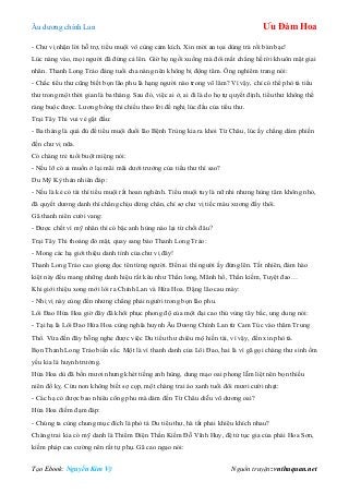 Âu dƣơng chính Lan Ưu Đàm Hoa
Tạo Ebook: Nguyễn Kim Vỹ Nguồn truyện: vnthuquan.net
- Chƣ vị nhận lời hỗ trợ, tiểu muội vô cùng cảm kích. Xin mời an tọa dùng trà rồi bàn bạc!
Lúc nàng vào, mọi ngƣời đã đứng cả lên. Giờ họ ngồi xuống mà đôi mắt chẳng hề rời khuôn mặt giai
nhân. Thanh Long Trảo đáng tuổi cha nàng nên không bị động tâm. Ông nghiêm trang nói:
- Chắc tiểu thƣ cũng biết bọn lão phu là hạng ngƣời nào trong võ lâm? Vì vậy, chỉ có thể phò tá tiểu
thƣ trong một thời gian là ba tháng. Sau đó, việc ai ở, ai đi là do họ tự quyết định, tiểu thƣ không thể
ràng buộc đƣợc. Lƣơng bổng thì chiếu theo lời đề nghị lúc đầu của tiểu thƣ.
Trại Tây Thi vui vẻ gật đầu:
- Ba tháng là quá đủ để tiểu muội đuổi lão Bệnh Trùng kia ra khỏi Từ Châu, lúc ấy chẳng dám phiền
đến chƣ vị nữa.
Có chàng trẻ tuổi buột miệng nói:
- Nếu lỡ có ai muốn ở lại mãi mãi dƣới trƣớng của tiểu thƣ thì sao?
Du Mỹ Kỳ thản nhiên đáp:
- Nếu là kẻ có tài thì tiểu muội rất hoan nghênh. Tiểu muội tuy là nữ nhi nhƣng hùng tâm không nhỏ,
đã quyết dƣơng danh thì chẳng chịu dừng chân, chỉ sợ chƣ vị tiếc máu xƣơng đấy thôi.
Gã thanh niên cƣời vang:
- Đƣợc chết vì mỹ nhân thì có bậc anh hùng nào lại từ chối đâu?
Trại Tây Thi thoáng đỏ mặt, quay sang bảo Thanh Long Trảo:
- Mong các hạ giới thiệu danh tính của chƣ vị đây!
Thanh Long Trảo cao giọng đọc tên từng ngƣời. Đến ai thì ngƣời ấy đứng lên. Tất nhiên, đám hào
kiệt này đều mang những danh hiệu rất kêu nhƣ Thần long, Mãnh hổ, Thần kiếm, Tuyệt đao…
Khi giới thiệu xong mới lòi ra Chính Lan và Hứa Hoa. Đặng lão cau mày:
- Nhị vị này cùng đến nhƣng chẳng phải ngƣời trong bọn lão phu.
Lôi Đao Hứa Hoa giờ đây đã khôi phục phong độ của một đại cao thủ vùng tây bắc, ung dung nói:
- Tại hạ là Lôi Đao Hứa Hoa cùng nghĩa huynh Âu Dƣơng Chính Lan từ Cam Túc vào thăm Trung
Thổ. Vừa đến đây bỗng nghe đƣợc việc Du tiểu thƣ chiêu mộ hiền tài, vì vậy, đến xin phò tá.
Bọn Thanh Long Trảo biến sắc. Một là vì thanh danh của Lôi Đao, hai là vì gã gọi chàng thƣ sinh ốm
yếu kia là huynh trƣởng.
Hứa Hoa dù đã bốn mƣơi nhƣng khét tiếng anh hùng, dung mạo oai phong lẫm liệt nên bọn thiếu
niên đố kỵ. Cừu non không biết sợ cọp, một chàng trai áo xanh tuổi đôi mƣơi cƣời nhạt:
- Các hạ có đƣợc bao nhiêu công phu mà dám đến Từ Châu diễu võ dƣơng oai?
Hứa Hoa điềm đạm đáp:
- Chúng ta cùng chung mục đích là phò tá Du tiểu thƣ, hà tất phải khiêu khích nhau?
Chàng trai kia có mỹ danh là Thiểm Điện Thần Kiếm Đỗ Vĩnh Huy, đệ tử tục gia của phái Hoa Sơn,
kiếm pháp cao cƣờng nên rất tự phụ. Gã cao ngạo nói:
 