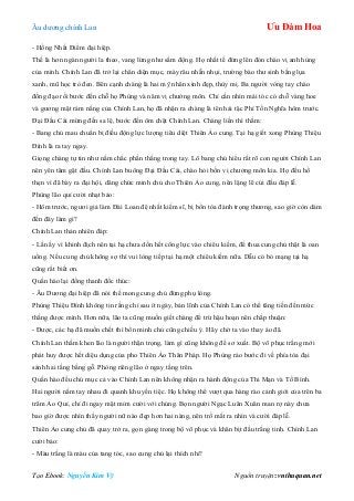 Âu dƣơng chính Lan Ưu Đàm Hoa
Tạo Ebook: Nguyễn Kim Vỹ Nguồn truyện: vnthuquan.net
- Hồng Nhất Điểm đại hiệp.
Thế là hơn ngàn ngƣời la theo, vang lừng nhƣ sấm động. Họ nhất tề đứng lên đón chào vị anh hùng
của mình. Chính Lan đã trở lại chân diện mục, mày râu nhẵn nhụi, trƣờng bào thƣ sinh bằng lụa
xanh, mũ học trò đen. Bên cạnh chàng là hai mỹ nhân xinh đẹp, thùy mị. Ba ngƣời vòng tay chào
đồng đạo rồi bƣớc đến chỗ họ Phùng và năm vị chƣởng môn. Chỉ cần nhìn mái tóc có chỗ vàng hoe
và gƣơng mặt rám nắng của Chính Lan, họ đã nhận ra chàng là tên hải tặc Phí Tồn Nghĩa hôm trƣớc.
Đại Đầu Cái mừng đến sa lệ, bƣớc đến ôm chặt Chính Lan. Chàng liền thì thầm:
- Bang chủ mau chuẩn bị điều động lực lƣợng tiêu diệt Thiên Ảo cung. Tại hạ giết xong Phùng Thiệu
Đính là ra tay ngay.
Giọng chàng tự tin nhƣ nắm chắc phần thắng trong tay. Lô bang chủ hiểu rất rõ con ngƣời Chính Lan
nên yên tâm gật đầu. Chính Lan buông Đại Đầu Cái, chào hỏi bốn vị chƣởng môn kia. Họ đều hổ
thẹn vì đã bày ra đại hội, dâng chức minh chủ cho Thiên Ảo cung, nên lặng lẽ cúi đầu đáp lễ.
Phùng lão quỉ cƣời nhạt bảo:
- Hôm trƣớc, ngƣơi giả làm Đài Loan đệ nhất kiếm sĩ, bị bổn tòa đánh trọng thƣơng, sao giờ còn dám
đến đây làm gì?
Chính Lan thản nhiên đáp:
- Lần ấy vì khinh địch nên tại hạ chƣa dồn hết công lực vào chiêu kiếm, để thua cung chủ thật là oan
uổng. Nếu cung chủ không sợ thì vui lòng tiếp tại hạ một chiêu kiếm nữa. Dẫu có bỏ mạng tại hạ
cũng rất biết ơn.
Quần hào lại đồng thanh đốc thúc:
- Âu Dƣơng đại hiệp đã nói thế mong cung chủ đừng phụ lòng.
Phùng Thiệu Đính không tin rằng chỉ sau ít ngày, bản lĩnh của Chính Lan có thể tăng tiến đến mức
thắng đƣợc mình. Hơn nữa, lão ta cũng muốn giết chàng để trừ hậu hoạn nên chấp thuận:
- Đƣợc, các hạ đã muốn chết thì bổn minh chủ cũng chiều ý. Hãy chờ ta vào thay áo đã.
Chính Lan thầm khen lão là ngƣời thận trọng, làm gì cũng không để sơ xuất. Bộ võ phục trắng mới
phát huy đƣợc hết diệu dụng của pho Thiên Ảo Thân Pháp. Họ Phùng rảo bƣớc đi về phía tòa đại
sảnh hai tầng bằng gỗ. Phòng riêng lão ở ngay tầng trên.
Quần hào đều chú mục cả vào Chính Lan nên không nhận ra hành động của Thi Mạn và Tố Bình.
Hai ngƣời nắm tay nhau đi quanh khu yến tiệc. Họ không thể vƣợt qua hàng rào cảnh giới của trên ba
trăm Ảo Quỉ, chỉ đi ngay mặt mỉm cƣời với chúng. Bọn ngƣời Ngạc Luân Xuân man rợ này chƣa
bao giờ đƣợc nhìn thấy ngƣời nữ nào đẹp hơn hai nàng, nên trố mắt ra nhìn và cƣời đáp lễ.
Thiên Ảo cung chủ đã quay trở ra, gọn gàng trong bộ võ phục và khăn bịt đầu trắng tinh. Chính Lan
cƣời bảo:
- Màu trắng là màu của tang tóc, sao cung chủ lại thích nhỉ?
 