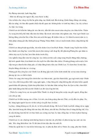 Âu dƣơng chính Lan Ưu Đàm Hoa
Tạo Ebook: Nguyễn Kim Vỹ Nguồn truyện: vnthuquan.net
Họ Phùng xám mặt, lạnh lùng đáp:
- Bổn tòa để tang cho ngƣơi đấy, mau bƣớc ra đây.
Lão ra hiệu cho vòng vây thủ hạ giãn rộng, tạo thành một đấu trƣờng. Quần hùng chẳng còn màng
đến ăn uống, rời bàn đến quanh chiến địa để quan sát. Không hiểu vô tình hay hữu ý, họ vây cả bọn
Ảo Quỉ vào trong.
Chính Lan rút kiếm hờ hững chỉ xéo lên trời, dồn hết chín mƣơi năm công lực vào thân kiếm. Thiên
Ảo cung chủ thấy thế thức đầu tiên hơi khác lần trƣớc nên chăm chú nghiên cứu. Nào ngờ Chính Lan
không đứng yên nhƣ lần ở Hoa Sơn mà xuất thủ ngay để chiếm tiên cơ. Có thêm ba mƣơi năm tu vi,
thân pháp chàng giờ đây không thua gì Phùng Thiệu Đính. Lão có muốn tránh chiêu cũng không thể
đƣợc.
Chính Lan dùng thuật ngự kiếm, thi triển chiêu Cửu Cửu Dịch Thiên. Thanh Long Tuyền bảo kiếm
hóa thành con rồng bạc vƣơn bốn mƣơi chín móng vuốt chụp lấy đối phƣơng.Phùng lão quỉ nhận ra
chiêu này cực kỳ lợi hại, hơn hẳn chiêu trƣớc đây.
Lão nghiến răng dồn toàn bộ công lực vào chiêu sát thủ cuối cùng trong Huyền Băng thần chƣởng,
dệt lƣới quanh thân, hóa thành trái cầu tuyết lao đến thân đón chiêu. Chƣởng phong cuồn cuộn, liên
tiếp tung ra nhanh nhƣ chớp giật, cố chặn đứng bƣớc tiến của Chính Lan. Và kèm theo là một đạo
Huyền Băng chỉ hiểm ác vô cùng.
Nhƣng giờ đây công lực của Chính Lan đã tăng gấp rƣỡi, kiếm kình mãnh liệt xé tan màn chƣởng
phong, ập vào cơ thể kẻ địch.
Thiên Ảo cung chủ trúng liền chín kiếm vào thân trƣớc, gào lên thảm khốc, gục ngã trƣớc mặt Chính
Lan. Lão chết trong niềm thất vọng ngút ngàn, vì đạo băng chỉ cũng không phá nổi màn kiếm quanh
quanh thân đối phƣơng. Quần hào phấn khởi, hò hét nhƣ điên cuồng. Bọn Ảo Quỉ sợ hãi, chƣa biết
phải hành động nhƣ thế nào thì Chính Lan đã vận công hét lớn:
- Thiên Ảo cung là tay sai của quân Mãn Thanh và cũng là hung thủ cƣớp của giết ngƣời, đồng đạo
còn chờ gì nữa.
Chính Lan là thần tƣợng của võ lâm. Lời nói của chàng nặng nhƣ núi Thái, ai nấy đều tin phục. Do
đó, hàng ngàn ngƣời kia rút vũ khí xông vào giết bọn Ảo Quỉ.
Lạ thay, chúng kháng cự rất yếu ớt, và bị hạ nhanh chóng. Đó là do Chính Lan biết chúng tội ác ngập
đầu, bản tính hung dữ chẳng thể nào thay đổi đƣợc, nên đã bảo Thi Mạn thả cổ trùng khống chế. Gia
dĩ, nếu không làm thế thì với bản lãnh cao cƣờng của bọn Ảo Quỉ, đồng đạo võ lâm sẽ phải thƣơng
vong rất nhiều.
Chính Lan và các chƣởng môn không tham ra trận tàn sát, phi thân về phía trong, lục soát các tòa
nhà. Tiếc rằng Biển Bức Lão Tổ đã đem lũ dơi độc đào tẩu mất rồi.
Nhân lúc quần hào lo việc kiểm biên tang vật, và phủ dụ đám nữ tỳ Thiên Ảo cung, phu thê Chính
 