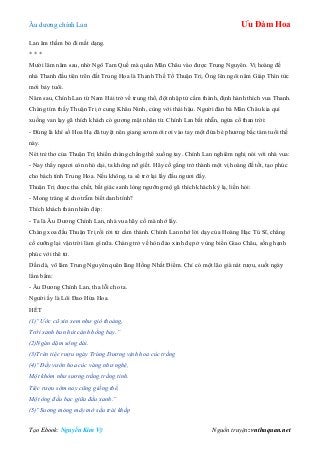 Âu dƣơng chính Lan Ưu Đàm Hoa
Tạo Ebook: Nguyễn Kim Vỹ Nguồn truyện: vnthuquan.net
Lan âm thầm bỏ đi mất dạng.
* * *
Mƣời lăm năm sau, nhờ Ngô Tam Quế mà quân Mãn Châu vào đƣợc Trung Nguyên. Vị hoàng đế
nhà Thanh đầu tiên trên đất Trung Hoa là Thanh Thế Tổ Thuận Trị. Ông lên ngôi năm Giáp Thìn tức
mới bảy tuổi.
Năm sau, Chính Lan từ Nam Hải trở về trung thổ, đột nhập tử cấm thành, định hành thích vua Thanh.
Chàng tìm thấy Thuận Trị ở cung Khâu Ninh, cùng với thái hậu. Ngƣời đàn bà Mãn Châu kia quì
xuống van lạy gã thích khách có gƣơng mặt nhân từ. Chính Lan bất nhẫn, ngửa cổ than trời:
- Đúng là khí số Hoa Hạ đã tuyệt nên giang sơn mới rơi vào tay một đứa bé phƣơng bắc tám tuổi thế
này.
Nét trẻ thơ của Thuận Trị khiến chàng chẳng thể xuống tay. Chính Lan nghiêm nghị nói với nhà vua:
- Nay thấy ngƣơi còn nhỏ dại, ta không nỡ giết. Hãy cố gắng trở thành một vị hoàng đế tốt, tạo phúc
cho bách tính Trung Hoa. Nếu không, ta sẽ trở lại lấy đầu ngƣơi đấy.
Thuận Trị đƣợc tha chết, bất giác sanh lòng ngƣỡng mộ gã thích khách kỳ lạ, liền hỏi:
- Mong tráng sĩ cho trẫm biết danh tính?
Thích khách thản nhiên đáp:
- Ta là Âu Dƣơng Chính Lan, nhà vua hãy cố mà nhớ lấy.
Chàng xoa đầu Thuận Trị rồi rời tử cấm thành. Chính Lan nhớ lời dạy của Hoàng Hạc Tú Sĩ, chẳng
cố cƣỡng lại vận trời làm gì nữa. Chàng trở về hòn đảo xinh đẹp ở vùng biển Giao Châu, sống hạnh
phúc với thê tử.
Dần dà, võ lâm Trung Nguyên quên lãng Hồng Nhất Điểm. Chỉ có một lão già nát rƣợu, suốt ngày
lẩm bẩm:
- Âu Dƣơng Chính Lan, tha lỗi cho ta.
Ngƣời ấy là Lôi Đao Hứa Hoa.
HẾT
(1)“Ước cũ xin xem như gió thoảng,
Trời xanh hun hút cánh hồng bay.”
(2)Ngàn dặm sông dài.
(3)Trên tiệc rượu ngày Trùng Dương vịnh hoa cúc trắng
(4)“Đầy vườn hoa cúc vàng như nghệ,
Một khóm như sương trắng trắng tinh.
Tiệc rượu sớm nay cũng giống thế,
Một ông đầu bạc giữa đầu xanh.”
(5)“Suơng mỏng mây mờ sầu trải khắp
 