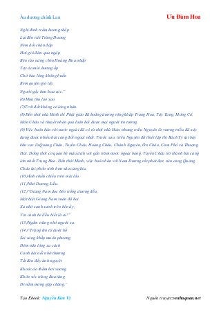 Âu dƣơng chính Lan Ưu Đàm Hoa
Tạo Ebook: Nguyễn Kim Vỹ Nguồn truyện: vnthuquan.net
Nghi đỉnh trầm hương thắp
Lại đến tiết Trùng Dương
Nêm dồi chăn đắp
Hơi gió đêm qua ngập
Bên rào nâng chén Hoàng Hoa nhắp
Tay áo mùi hương ắp
Chớ bảo lòng không buồn
Rèm quyện gió tây
Người gầy hơn hoa cúc.”
(6)Mưa thu lao xao.
(7)Trời đất không có lòng nhân.
(8)Đến thời nhà Minh thì Phật giáo đã hoằng dương rộng khắp Trung Hoa, Tây Tạng, Mông Cổ,
Mãn Châu và thuyết nhân quả luân hồi được mọi người tin tưởng.
(9)Việc buôn bán với nước ngoài đã có từ thời nhà Hán, nhưng triều Nguyên là vương triều đã xây
dựng được nhiều hải cảng đối ngoại nhất. Trước sau, triều Nguyên đã thiết lập thị Bách Ty tại bảy
khu vực là Quảng Châu, Tuyền Châu, Hoàng Châu, Chánh Nguyên, Ôn Châu, Cảm Phổ và Thượng
Hải. Đồng thời có quan hệ mậu dịch với gần trăm nước ngoại bang. Tuyền Châu trở thành hải cảng
lớn nhất Trung Hoa. Đến thời Minh, việc buôn bán với Nam Dương rất phát đạt, nên cảng Quảng
Châu lại phồn vinh hơn sáu cảng kia.
(10)Ánh chiều chiếu trên mái lầu.
(11)Nhớ Dương Liễu.
(12)“Giang Nam dọc bến trồng dương liễu,
Một biệt Giang Nam xuân đã hai.
Xa nhớ xanh xanh trên bến ấy,
Vin cành bẻ liễu biết là ai?”
(13)Ngắm trăng nhớ người xa.
(14)“Trăng lên từ dưới hồ
Soi sáng khắp muôn phương
Đêm não lòng xa cách
Canh dài nỗi nhớ thương
Tắt đèn đầy ánh nguyệt
Khoác áo thấm hơi sương
Khôn vốc trăng đưa tặng
Đi nằm mộng gặp chăng.”
 