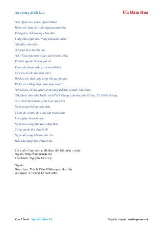 Âu dƣơng chính Lan Ưu Đàm Hoa
Tạo Ebook: Nguyễn Kim Vỹ Nguồn truyện: vnthuquan.net
(15)“Quế rơi, êm ả, người nhàn
Đêm trôi lặng lẽ, xuân ngàn quạnh hiu
Trăng lên, hốt hoảng chim đèo
Lòng khe ngân dội, tiếng kêu đầu cành.”
(16)Khe chim kêu.
(17)Giả heo ăn thịt cọp.
(18)“Xưa nay muôn việc xuôi nước chảy
Từ biệt người đi bao giờ về
Toan thả hươu trắng núi xanh khơi
Cần đi cứ cỡi dạo non chơi
Dễ đâu cúi đầu, gãy lưng thờ quyền quí
Khiến ta chẳng được mặt mày tươi.”
(19)Chiêu Thống là tên một vùng đất thuộc tỉnh Vân Nam.
(20)Dưới thời nhà Minh, tỉnh Tích Giang gồm hai phủ Giang Tô, Chiết Giang.
(21)“Gió thổi hương tàn hoa rụng hết
Ngày muộn biếng chải đầu
Cảnh đó, người đâu chuyện trước sau,
Lời nghẹn lệ tuôn mau.
Nghe nói song khê xuân đẹp lắm
Cũng muốn thả thuyền đi
Ngại nỗi song khê thuyền tí ti
Mối sầu nặng khó chuyển đi.”
Lời cuối: Cám ơn bạn đã theo dõi hết cuốn truyện.
Nguồn: http://vnthuquan.net
Phát hành: Nguyễn Kim Vỹ.
Nguồn:
Đƣợc bạn: Thành Viên VNthuquan đƣa lên
vào ngày: 27 tháng 12 năm 2003
 