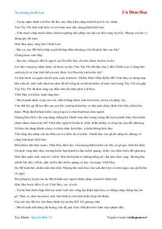 Âu dƣơng chính Lan Ưu Đàm Hoa
Tạo Ebook: Nguyễn Kim Vỹ Nguồn truyện: vnthuquan.net
- Tại hạ nghe danh Lôi Đao đã lâu, nay diện kiến cũng muốn học hỏi vài chiêu.
Trại Tây Thi tính tình hiếu võ còn hơn nam nhi, nàng phấn khởi bảo:
- Tiểu muội cũng muốn đƣợc chiêm ngƣỡng đao pháp của đại cao thủ vùng tây bắc. Nhƣng xin hai vị
đừng gây đổ máu.
Hứa Hoa quay sang hỏi Chính Lan:
- Đại ca, nay Đỗ thiếu hiệp quyết không nhân nhƣợng, tiểu đệ phải làm sao đây?
Chàng mỉm cƣời đáp:
- Sau này chúng ta đều là ngƣời của Du tiểu thƣ, chỉ nên chém rách áo là đủ.
Lôi Đao vòng tay nhận lệnh, rồi bƣớc ra sân. Trại Tây Thi bắt đầu chú ý đến Chính Lan. Chàng thƣ
sinh này là ai, bản lĩnh thế nào mà đƣợc Lôi Đao tôn kính nhƣ vậy?
Cả bọn bƣớc ra ngoài sân để xem cuộc tranh tài. Thiểm Điện Thần Kiếm Đỗ Vĩnh Huy có dung mạo
khá tuấn tú, mới xuất đạo hơn năm đã nổi tiếng là tay khoái kiếm số một của Giang Tây. Gã vừa gặp
Trại Tây Thi đã đem lòng say đắm nên rất chán ghét Lôi Đao.
Vĩnh Huy rút kiếm, lạnh lùng bảo:
- Hứa huynh danh vọng cao vời, chắc không thèm xuất thủ trƣớc, tại hạ xin phép vậy.
Vừa dứt lời, gã đã lao đến tựa cơn lốc, trƣờng kiếm bay ra nhƣ ánh chớp, đánh liền bốn chiêu liên
hoàn. Phép đánh khoái kiếm của gã quả có chút thành tựu hơn ngƣời.
Nhƣng Hứa Hoa vẫn ung dung chống đỡ, thanh loan đao loang loáng dệt lƣới quanh thân. Đao kiếm
chạm nhau chan chát, Đỗ Vĩnh Huy nghe hổ khẩu tê chồn, thầm khiếp sợ công lực của đối phƣơng.
Gã bèn tận dụng khinh công và chiêu thức linh diệu, cố phá thủng lƣới đao.
Tiếc rằng đao pháp của họ Hứa cực kỳ trầm ổn, kín đáo. Thanh đao của gã rất nặng nề, nhƣng vô
cùng linh hoạt, biến hóa.
Đến chiêu thứ năm mƣơi, Vĩnh Huy đuối sức, liều mạng đánh chiêu sát thủ, cố gỡ gạc chút thể diện.
Gã quát vang nhƣ sấm, trƣờng kiếm hoá thành ba đạo kiếm quang, chiếu vào thân trƣớc đối phƣơng.
Hứa Hoa quắc mắt, múa tít vũ khí. Đao kình phát ra những tiếng nổ ì ầm nhƣ sấm vọng. Đƣờng đao
mãnh liệt nhƣ vũ bão, phá tan ba đạo kiếm quang và bay vào ngực Vĩnh Huy.
Họ Đỗ kinh hãi, nhắm mắt chờ chết. Nhƣng khi mũi đao vừa rạch đứt lớp vải trên ngực của gã đã thu
về ngay.
Đao pháp kỳ tuyệt của họ Hứa khiến mọi ngƣời khâm phục, hoan hô nhiệt liệt.
Hứa Hoa bƣớc đến vỗ vai Vĩnh Huy, vui vẻ nói:
- Tại hạ hơn thiếu hiệp đến hai mƣơi tuổi nên công lực thâm hậu hơn, có thắng cũng chẳng hay ho
gì! Thực ra, năm hai mƣơi tuổi, bản lãnh ta còn kém thiếu hiệp rất nhiều.
Câu nói này đã cứu vãn đƣợc danh dự của họ Đỗ. Gã gƣợng cƣời:
- Hứa huynh anh hùng độ lƣợng, tiểu đệ quả là kẻ thất phu mới dám mạo phạm đến.
 