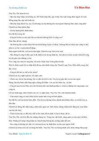 Âu dƣơng chính Lan Ưu Đàm Hoa
Tạo Ebook: Nguyễn Kim Vỹ Nguồn truyện: vnthuquan.net
Trại Tây Thi hoan hỉ nói:
- Hứa đại hiệp nhận xét không sai, Đỗ thiếu hiệp đây quả là bậc hào kiệt trong đám ngƣời trẻ tuổi.
Bỗng nàng đảo cặp mắt lanh lợi:
- Hứa đại hiệp đã trổ tài, sao Âu Dƣơng các hạ không cho mọi ngƣời thƣởng thức chút công phu?
Chính Lan thản nhiên đáp:
- Tại hạ không biết đánh nhau.
Du Mỹ Kỳ sửng sốt:
- Công tử là đại ca của một đại cao thủ mà không biết võ công sao?
Hứa Hoa đỡ lời chàng:
- Âu Dƣơng đại ca tiên thiên bất túc nên không luyện võ đƣợc. Nhƣng bất cứ chiêu nào cũng có thể
nhìn ra sơ hở và giải phá dễ dàng.
Mọi ngƣời kinh hãi và bán tín bán nghi. Thanh Long Trảo cƣời mát:
- Nếu đúng là công tử đây quả là đệ nhất kỳ tài trong thiên hạ. Lão phu xin đƣa ra một chiêu để công
tử chỉ giáo cho những sơ hở.
Nói xong, lão múa tít song thủ, thi triển chiêu Trảo Trung Hứa Kiếm.
Đây là chiêu tuyệt kỹ ảo diệu nhất đã tạo nên danh tiếng cho Thanh Long Trảo. Biểu diễn xong, lão
đắc ý hỏi:
- Công tử đã tìm ra chỗ sơ hở chƣa?
Chính Lan suy nghĩ một lúc rồi mỉm cƣời:
- Chiêu này rất lợi hại nhƣng vẫn có đến ba chỗ sơ hở. Các hạ lại gần đây ta nói cho nghe.
Đặng Tân Dụ bƣớc đến lắng nghe chàng thì thầm. Lát sau lão biến sắc, vái dài:
- Công tử quả là núi Thái sơn, lão hủ kém mắt nên không nhận ra. Cảm tạ những lời vàng ngọc của
công tử.
Cử tọa kinh ngạc nhìn Chính Lan với vẻ nghi hoặc. Trại Tây Thi cƣời khanh khách:
- Tiểu muội cũng có một chiêu kiếm muốn nhờ công tử bình phẩm.
Du Mỹ Kỳ rút bảo kiếm biểu diễn. Tốc độ của đƣờng kiếm nhanh nhƣ thiểm điện và sát khí tỏa ra
dàn dụa.
Chính Lan đứng đối diện nàng, chăm chú quan sát. Hết chiêu, chàng nhắm mắt đứng im, nửa khắc
sau thở dài bảo:
- Chiêu kiếm này có đến bảy chỗ sơ hở, năm để dụ địch và hai là thực, đó là…
Trại Tây Thi vội lƣớt đến, bịt miệng chàng lại. Trong lúc cấp bách, nàng quên cả câu nam nữ hữu
biệt. Nhƣng rồi nàng cũng nhận ra, thẹn thùng buông tay xuống, giận dỗi nói:
- Sao công tử không nói nhỏ với tiểu muội mà lại định khai ra cho mọi ngƣời biết?
Chính Lan mỉm cƣời, kề tai nàng thì thầm. Trại Tây Thi vui mừng khôn xiết, nhìn chàng bằng cặp
 