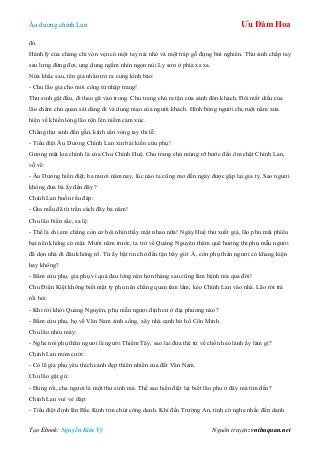 Âu dƣơng chính Lan Ưu Đàm Hoa
Tạo Ebook: Nguyễn Kim Vỹ Nguồn truyện: vnthuquan.net
đó.
Hành lý của chàng chỉ vỏn vẹn có một tay nải nhỏ và một tráp gỗ đựng bút nghiên. Thƣ sinh chắp tay
sau lƣng đứng đợi, ung dung ngắm nhìn ngọn núi Ly sơn ở phía xa xa.
Nửa khắc sau, tên gia nhân trở ra cung kính bảo:
- Chu lão gia cho mời công tử nhập trang!
Thƣ sinh gật đầu, đi theo gã vào trong. Chu trang chủ ra tận cửa sảnh đón khách. Đôi mắt diều của
lão chăm chú quan sát dáng đi và dung mạo của ngƣời khách. Hình bóng ngƣời chị ruột năm xƣa
hiện về khiến lòng lão rộn lên niềm cảm xúc.
Chàng thƣ sinh đến gần, kính cẩn vòng tay thi lễ:
- Tiểu điệt Âu Dƣơng Chính Lan xin bái kiến cửu phụ!
Gƣơng mặt kia chính là của Chu Chính Huệ. Chu trang chủ mừng rỡ bƣớc đến ôm chặt Chính Lan,
vỗ về:
- Âu Dƣơng hiền điệt, ba mƣơi năm nay, lúc nào ta cũng mơ đến ngày đƣợc gặp lại gia tỷ. Sao ngƣơi
không đƣa bà ấy đến đây?
Chính Lan buồn rầu đáp:
- Gia mẫu đã từ trần cách đây ba năm!
Chu lão biến sắc, sa lệ:
- Thế là chị em chẳng còn cơ hội nhìn thấy mặt nhau nữa! Ngày Huệ thƣ xuất giá, lão phu mãi phiêu
bạt nên không có mặt. Mƣời năm trƣớc, ta trở về Quảng Nguyên thăm quê hƣơng thì phụ mẫu ngƣơi
đã dọn nhà đi đâu không rõ. Từ ấy bặt tin cho đến tận bây giờ. À, còn phụ thân ngƣơi có khang kiện
hay không?
- Bẩm cửu phụ, gia phụ vì quá đau lòng nên hơn tháng sau cũng lâm bệnh mà qua đời!
Chu Điện Kiệt không biết mặt tỷ phu nên chẳng quan tâm lắm, kéo Chính Lan vào nhà. Lão rót trà
rồi hỏi:
- Khi rời khỏi Quảng Nguyên, phụ mẫu ngƣơi định cƣ ở địa phƣơng nào?
- Bẩm cửu phụ, họ về Vân Nam sinh sống, xây nhà cạnh bờ hồ Côn Minh.
Chu lão nhíu mày:
- Nghe nói phụ thân ngƣơi là ngƣời Thiểm Tây, sao lại đƣa thê tử về chốn hẻo lánh ấy làm gì?
Chính Lan mỉm cƣời:
- Có lẽ gia phụ yêu thích cảnh đẹp thiên nhiên của đất Vân Nam.
Chu lão gật gù:
- Đúng rồi, cha ngƣơi là một thƣ sinh mà. Thế sao hiền điệt lại biết lão phu ở đây mà tìm đến?
Chính Lan vui vẻ đáp:
- Tiểu điệt định lên Bắc Kinh tìm chút công danh. Khi đến Trƣờng An, tình cờ nghe nhắc đến danh
 