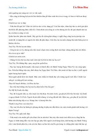 Âu dƣơng chính Lan Ưu Đàm Hoa
Tạo Ebook: Nguyễn Kim Vỹ Nguồn truyện: vnthuquan.net
mắt ngƣỡng mộ, nàng nói với vẻ tiếc nuối:
- Nếu công tử không bị hạn chế bởi khiếm khuyết bẩm sinh thì còn ai trong võ lâm có thể hơn đƣợc
nữa?
Chính Lan vui vẻ đáp:
- Tiểu thƣ đã quá lời! Chút tài vặt kia nào có tác dụng gì? Lúc lâm trận, chƣa kịp tìm ra cách giải phá
thì đã bị đối phƣơng đâm chết rồi. Chiêu thức nào cũng có sơ hở nhƣng do tốc độ quá nhanh nên tại
hạ có nhìn ra cũng vô ích.
Quần hào thở phào tán thành. Nãy giờ họ rất chán ghét chàng vì nghĩ rằng công lao luyện tập của
mình đã vô dụng khi có ngƣời chỉ nhìn đã phá đƣợc. Giờ đây, họ lại mến chàng thƣ sinh thông tuệ và
khiêm tốn kia.
Trại Tây Thi thì lại nói khác:
- Công tử nói có lý, nhƣng nếu tiểu muội chạm trán cƣờng địch mà đƣợc chàng đứng bên chỉ điểm
thì còn sợ gì ai nữa?
Chính Lan mỉm cƣời:
- Chẳng lẽ tiểu thƣ lại chịu nuôi mãi một kẻ bất tài nhƣ tại hạ sao?
Trại Tây Thi không đáp, quay sang bảo quần hào:
- Nay lực lƣợng đã đủ mạnh, tiểu muội sẽ thách đấu với Bệnh Trùng Ngụy Thừa Tƣ vào sáng ngày
kia. Nếu đại thắng trận này, đuổi đƣợc họ Ngụy khỏi Từ Châu, tiểu muội sẽ hậu tạ chƣ vị mỗi ngƣời
ngàn lƣợng bạch ngân.
Mọi ngƣời phấn khởi tán thành. Bữa cơm chiều trở thành đại yến mừng ngƣời mới đến. Chính Lan
uống ít và chẳng hề mở miệng.
Theo kế hoạch đã bàn, Lôi Đao dọ hỏi:
- Sao tiểu thƣ không cho bọn tại hạ diện kiến Chu lão gia?
Du Mỹ Kỳ buồn rầu đáp:
- Nay đã là ngƣời nhà cả, tiểu muội xin thú thực. Ba năm trƣớc, gia phụ bị bốn lão bịt mặt vây đánh
ở ngoại thành Vô Tích. Ngƣời thoát chết nhƣng võ công đã mất hết. Hiện nay, gia phụ đi lại rất khó
khăn nên không tiếp ai cả. Mong chƣ vị lƣợng thứ cho.
Thanh Long Trảo cau mày hỏi:
- Vậy sao tiểu thƣ lại không lo phụng dƣỡng từ phụ mà dấn thân vào cuộc tranh giành ảnh hƣởng với
Bệnh Trùng?
Trại Tây Thi quắc mắt đáp:
- Tiểu muội còn muốn giết cho đƣợc lão ta nữa kìa! Sau này tiểu muội mới điều tra ra rằng lão họ
Ngụy có dính dáng đến việc ám hại gia phụ. Khi ngƣời còn khang kiện, ảnh hƣởng của Bệnh Trùng
chỉ ở nửa thành phía tây, nửa còn lại đƣợc sự bảo hộ của Du gia trang và chẳng phải nộp tiền bạc gì
 