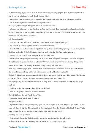 Âu dƣơng chính Lan Ưu Đàm Hoa
Tạo Ebook: Nguyễn Kim Vỹ Nguồn truyện: vnthuquan.net
cả. Chính vì vậy, Ngụy Thừa Tƣ mới mƣớn sát thủ chặn đƣờng gia phụ. Sau đó, lão công khai thu
tiền lệ phí bảo kê các cơ sở kinh doanh ở đông thành.
Thiểm Điện Thần Kiếm thấy mỹ nhân sa lệ, hoa dung ảo não, gã nghe lòng xốn xang, gầm lên:
- Tại hạ sẽ không tha cho lão cẩu tặc họ Ngụy kia đâu!
Du Mỹ Kỳ nhìn chàng ta bằng ánh mắt cảm kích rồi nói tiếp:
- Võ công của tiểu muội vốn không hơn họ Ngụy, chỉ nhờ có đám gia đinh kiên dũng nên mới cầm
cự đƣợc. Nay chƣ vị anh hùng đến Du gia trang, chắc lão ta đã biết. Có thể Bệnh Trùng sẽ thỉnh vài
đại cao thủ để đối phó với chúng ta.
Lôi Đao mỉm cƣời:
- Tiểu thƣ yên tâm, dẫu lão ta có mời cả Diêm vƣơng đến cũng chẳng đáng lo.
Chợt có một gã ăn mày y phục rách rƣới chạy vào bẩm báo:
- Tiểu thƣ! Thuộc hạ đã điều tra ra việc Bệnh Trùng đem năm trăm lƣợng vàng đến Vô Tích, để mời
Huệ Sơn tuyền chủ Ô Quốc Nghĩa trợ thủ. Lão họ Ô vừa đến Từ Châu chiều hôm nay.
Trại Tây Thi biến sắc và đám giang hồ áo vải kia cũng vậy.
Suối Huệ Sơn đứng hàng thứ hai trong sáu con suối danh tiếng nhất Trung Hoa. Nó nằm trong một
thung lũng đá trắng của núi Huệ sơn, huyện Vô Tích, phủ Giang Tô. Từ thời Đƣờng, Tống, nƣớc
suối Huệ Sơn đƣợc coi là cống phẩm của Giang Tô nạp cho triều đình!
Hiện nay, cạnh thƣợng nguồn suối Huệ Sơn có một lão đại ma đầu ẩn cƣ. Lão ta cực kỳ tham lam
độc ác và hiếu sắc, nhƣng lại lấy cái biệt danh rất tao nhã, Huệ Sơn tuyền chủ.
Ô Quốc Nghĩa còn có hai mƣơi tám tên đệ tử rất lợi hại, gọi là Huệ Sơn nhị thập bát tú. Nếu lão đƣa
cả chúng đến Từ Châu thì phe Trại Tây Thi sẽ không cách nào chống nổi.
Nhƣng nay nàng đã lỡ đƣa thƣ khiêu chiến. Chẳng thể nào rút lời đƣợc nữa. Du Mỹ Kỳ hỏi lại gã
trinh sát:
- Huệ Sơn tuyền chủ có mang theo thủ hạ hay không?
- Bẩm có, thuộc hạ đếm đƣợc hai mƣơi tám tên.
Du Mỹ Kỳ buồn rầu hỏi Thanh Long Trảo:
- Đặng tiền bối có lƣơng sách gì không?
Đặng lão tƣ lự nói:
- Bọn nhị thập bát tú cũng không đáng ngại, chỉ cần có ngƣời cầm chân đƣợc lão quỉ họ Ô. Lão phu
cùng Lôi Đao sẽ liên thủ đối phó với Huệ Sơn tuyền chủ. Tiểu thƣ đón đánh lão Bệnh Trùng. Thiểm
Điện Thần Kiếm sẽ chỉ huy lực lƣợng còn lại chặn bọn nhị thập bát tú.
Trại Tây Thi kiên quyết nói:
- Chúng ta cứ theo chiến thuật ấy mà thi hành, tiểu muội xin phép vào nghỉ trƣớc.
Quần anh bàn tán một lúc rồi cũng giải tán, về khách xá tắm gội nghỉ ngơi.
 