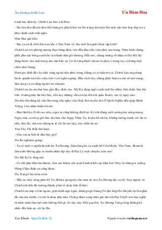 Âu dƣơng chính Lan Ưu Đàm Hoa
Tạo Ebook: Nguyễn Kim Vỹ Nguồn truyện: vnthuquan.net
Canh hai đêm ấy, Chính Lan bảo Lôi Đao:
- Du tiểu thƣ đã nói nhƣ thế nhƣng ta phải kiểm tra Du trang chủ một lần mới yên tâm loại ông ta ra
khỏi danh sách tình nghi.
Hứa Hoa gật đầu:
- Đại ca cứ đi, biết đâu sau khi ở Vân Nam về, lão mới bị ngƣời khác tập kích?
Chính Lan rời phòng nƣơng theo bóng đêm, tìm đến khu tiểu viện phía sau trang. Thân hình chàng
phất phơ tựa bóng oan hồn và nhanh nhƣ gió thoảng. Đến nơi, chàng mừng rỡ nhận ra Du Mỹ Kỳ
đang bƣớc vào một trong sáu căn biệt xá. Có lẽ nàng định vấn an từ phụ vì trong tay có bƣng một
chén sâm thang.
Đám gia đinh đã vây chặt vòng ngoài nên phía trong chẳng có ai tuần tra cả. Chính Lan ung dung
bƣớc quanh toà tiểu viện, tìm vị trí nghe ngóng. Đến vách tây, chàng phát hiện ra cửa sổ mở toang,
đén sáng và có tiếng ngƣời trò chuyện.
Chính Lan ẩn sau bụi hoa gần đấy, nhìn vào. Mỹ Kỳ đang ngồi cạnh một lão nhân, bên chiếc bàn bát
tiên. Gƣơng mặt lão hốc hác, tiều tụy nhƣng vẫn còn lại đôi nét quắc thƣớc, oai vệ ngày nào.
Du tiểu thƣ đang kể cho Du trang chủ nghe việc Huệ Sơn tuyền chủ Ô Quốc Nghĩa đến giúp Bệnh
Trùng. Lão nhân buồn bã nói:
- Bản lãnh họ Ô rất cao siêu, ngay ta cũng không địch lại, Kỳ nhi đừng sính cƣờng mà uổng mạng.
Ngày mai, con hay gởi thƣ cầu hòa cho Ngụy Thừa Tƣ, tuyên bố rút lui, không tƣơng tranh với lão ta
nữa. Sau đó, cha con chúng ta sẽ rời bỏ nơi này, tìm chốn ẩn cƣ.
Trại Tây Thi thẫn thờ than:
- Cha con ta biết đi đâu bây giờ?
Du lão nghiêm giọng:
- Ta có một vị nghĩa huynh họ Âu Dƣơng, hiện đang ẩn cƣ cạnh hồ Côn Minh, Vân Nam, đã mƣời
lăm năm không gặp, ta muốn nhân dịp này đi Đại Lý một chuyến xem sao!
Du Mỹ Kỳ lo lắng nói:
- Cơ thể phụ thân hƣ nhƣợc, làm sao kham nổi cuộc hành trình vạn dặm kia? Hay là chúng ta xuống
Hàng Châu định cƣ cũng đƣợc.
Du Trang Chủ mỉm cƣời:
- Dẫu xa mấy cũng phải đi! Ta đã hứa gả ngƣơi cho nam tử của Âu Dƣơng đại ca rồi. Nay ngƣơi và
Chính nhi đều đã trƣởng thành, phải tổ chức hôn lễ thôi.
Chính Lan núp ở bên ngoài, giật mình ngơ ngác, không ngờ Giang Tô đại hiệp Du Huỳnh lại là nghĩa
đệ của cha mình, và còn là nhạc phụ nữa. Chàng đƣợc song thân gửi lên núi Đại Tuyết sơn học nghệ
từ năm mƣời hai tuổi nên không biết gì về việc này. Khi qua đời, Âu Dƣơng Tùng cũng không hề
nhắc đến hôn sự với họ Du.
 