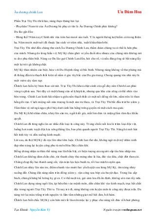 Âu dƣơng chính Lan Ưu Đàm Hoa
Tạo Ebook: Nguyễn Kim Vỹ Nguồn truyện: vnthuquan.net
Phần Trại Tây Thi thì khác, nàng thẹn thùng hỏi lại:
- Phụ thân! Nam tử của Âu Dƣơng bá phụ có tên là Âu Dƣơng Chính phải không?
Du lão gật đầu:
- Đúng thế! Năm nay Chính nhi vừa tròn hai mƣơi sáu tuổi. Y là ngƣời thông tuệ hiếm có trong thiên
hạ. Năm mƣời một tuổi đã thuộc làu sách vở trăm nhà, xuất khẩu thành thi.
Trại Tây Thi nhớ đến chàng thƣ sinh Âu Dƣơng Chính Lan, thầm đoán chàng ta có thể là hôn phu
của mình. Nhƣng do lòng hiếu võ, Mỹ Kỳ chán ghét vẻ yếu đuối nhu nhƣợc của chàng nên không nói
ra cho phụ thân biết. Nàng sợ Du lão gọi Chính Lan đến, hỏi cho rõ, và nếu đúng ông sẽ bắt nàng lấy
một kẻ trói gà không chặt.
Mỹ Kỳ thản nhiên cáo biệt, hứa với Du Huỳnh rằng sẽ bãi binh. Nhƣng nàng không về thƣ phòng mà
đi thẳng đến tòa thạch thất kiên cố nằm ở góc tây bắc của Du gia trang. Chung quang tòa nhà này là
một vƣờn cây rậm rạp.
Chính Lan hiếu kỳ bám theo sát nút. Trại Tây Thi khoá chặt cánh cửa gỗ dày nên Chính Lan phải
vòng ra phía sau. Nơi đây có một khung cửa sổ khép kín, nhƣng qua khe cửa cũng có thể nhìn vào
bên trong. Chính Lan kinh hãi nhận ra giữa nền thạch thất có một nồi đồng rất lớn, nằm trên lò than
hồng đỏ rực. Cách miệng nồi nửa trƣợng là một sàn tre thƣa, và Trại Tây Thi bắt đầu trút bỏ xiêm y.
Tấm thân vệ nữ ngà ngọc phô bày dƣới ánh lửa hồng trông quyến rũ một cách ma quái.
Du Mỹ Kỳ khẽ nhún chân, nhảy lên sàn tre, ngồi kiết già, mắt lim dim và miệng lẩm râm đọc khẩu
quyết.
Chính Lan đã từng nghe ân sƣ nhắc đến loại tà công này. Trong chiếc nồi kia là trăm loại độc vật,
luồng hơi nƣớc tuyệt độc kia xông thẳng lên, bao phủ quanh ngƣời Trại Tây Thi. Nàng hé môi hút
hết tinh túy và dồn xuống kinh mạch.
Lát sau, da thịt Mỹ Kỳ đỏ rực lên nhƣ tôm luộc. Chính Lan thở dài, không ngờ một mỹ nhân xinh
đẹp nhƣ nàng lại luyện công phu tà môn Hỏa Độc chân khí.
Bỗng chàng nhận ra thân thể nàng run lên bần bật, có hiện tƣợng của ngƣời sắp tẩu hỏa nhập ma.
Chính Lan không dám chần chừ, rút thanh chủy thủ mỏng nhƣ lá lúa, đút vào khe, chặt đứt then cài.
Chàng chụp lấy hai thanh song sắt, vận toàn lực kéo banh ra, rồi lao mình xuyên qua.
Chính Lan nhảy lên sàn tre, điểm nhanh vào mƣời hai yếu huyệt sau lƣng Mỹ Kỳ, ôm nàng nhảy
xuống đất. Chàng đặt nàng nằm trên đống xiêm y, vận công xoa bóp các huyệt đạo. Trong lúc cấp
bách, chàng không hề kiêng kỵ gì cả. Cơ thể nuột nà, gợi cảm kia đã ổn định, không còn run rẩy nữa.
Chính Lan dựng nàng ngồi lên, áp hữu thủ vào mệnh môn, dồn chân khí vào kinh mạch, trục hết chất
độc trong ngƣời Trại Tây Thi ra. Từ nay trở đi, nàng không còn luyện môn tà công này đƣợc nữa. Da
nàng trở lại màu trắng trinh nguyên và lấm tấm những giọt mồ hôi đen, hôi hám.
Chính Lan biết chắc Mỹ Kỳ còn hôn mê rất lâu nên mặc lại y phục cho nàng rồi đƣa về khuê phòng.
 