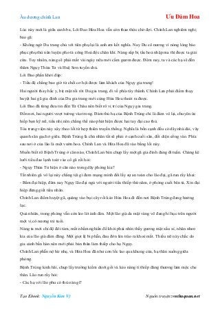 Âu dƣơng chính Lan Ưu Đàm Hoa
Tạo Ebook: Nguyễn Kim Vỹ Nguồn truyện: vnthuquan.net
Lúc này mới là giữa canh ba, Lôi Đao Hứa Hoa vẫn còn thao thức chờ đợi. Chính Lan nghiêm nghị
bảo gã:
- Không ngờ Du trang chủ với tiên phụ lại là anh em kết nghĩa. Nay Du cô nƣơng vì nóng lòng báo
phục phụ thù nên luyện pho tà công Hoả độc chân khí. Nàng sắp bị tẩu hoả nhập ma thì đƣợc ta giải
cứu. Tuy nhiên, nàng sẽ phải mất vài ngày nữa mới cầm gƣơm đƣợc. Đêm nay, ta và các hạ sẽ đến
thăm Ngụy Thừa Tƣ và Huệ Sơn tuyền chủ.
Lôi Đao phấn khởi đáp:
- Tiểu đệ chẳng bao giờ từ chối cơ hội đƣợc làm khách của Ngụy gia trang!
Hai ngƣời thay hắc y, bịt mặt rồi rời Du gia trang, đi về phía tây thành. Chính Lan phải điểm thụy
huyệt hai gã gia đinh của Du gia trang mới cùng Hứa Hoa thoát ra đƣợc.
Lôi Đao đã từng đƣa tin đến Từ Châu nên biết rõ vị trí của Ngụy gia trang.
Đến nơi, hai ngƣời vƣợt tƣờng vào trong. Đám thủ hạ của Bệnh Trùng chỉ là đám vô lại, chuyên ức
hiếp bọn kỹ nữ, tiểu nhị nên chẳng thể nào phát hiện đƣợc hai tay đại cao thủ.
Tòa trang viện này xây theo lối tứ hợp thiên truyền thống. Nghĩa là bốn cạnh đều có dãy nhà dài, vây
quanh sân gạch ở giữa. Bệnh Trùng là chủ nhân tất sẽ phải ở cạnh cuối sân, đối diện cổng vào. Phía
sau nơi ở của lão là một vƣờn hoa. Chính Lan và Hứa Hoa đã vào bằng lối này.
Muốn biết rõ Bệnh Trùng ở căn nào, Chính Lan bèn chụp lấy một gã gia đinh đang đi tuần. Chàng kê
lƣỡi tiểu đao lạnh toát vào cổ gã rồi hỏi:
- Ngụy Thừa Tƣ hiện ở căn nào trong dãy phòng kia?
Tất nhiên gã vô lại này chẳng tội gì đem mạng mình đổi lấy sự an toàn cho lão đại, gã run rẩy khai:
- Bẩm đại hiệp, đêm nay Ngụy lão đại ngủ với ngƣời tiểu thiếp thứ năm, ở phòng cuối bên tả. Xin đại
hiệp đừng giết tiểu nhân.
Chính Lan điểm huyệt gã, quăng vào bụi cây rồi kéo Hứa Hoa đi đến nơi Bệnh Trùng đang hƣởng
lạc.
Quả nhiên, trong phòng vẫn còn leo lét ánh đèn. Một lão già da mặt vàng võ đang hì hục trên ngƣời
một vị cô nƣơng trẻ tuổi.
Nàng ta mới chỉ độ đôi tám, mắt nhằm nghiền để khỏi phải nhìn thấy gƣơng mặt xấu xí, nhăn nheo
kia của lão già dâm đãng. Một giọt lệ bi phẫn, đau đớn lén trào ra khoé mắt. Thiếu nữ này chắc do
gia cảnh bần hàn nên mới phải bán thân làm thiếp cho họ Ngụy.
Chính Lan phẫn nộ hừ nhẹ, và Hứa Hoa đã nhƣ cơn lốc lao qua khung cửa, hạ thân xuống giữa
phòng.
Bệnh Trùng kinh hãi, chụp lấy trƣờng kiếm dƣới gối và kéo nàng tì thiếp đáng thƣơng làm mộc che
thân. Lão run rẩy hỏi:
- Các hạ với lão phu có thù oán gì?
 