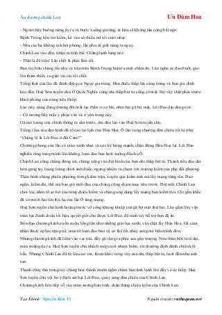 Âu dƣơng chính Lan Ưu Đàm Hoa
Tạo Ebook: Nguyễn Kim Vỹ Nguồn truyện: vnthuquan.net
- Ngƣơi hãy buông nàng ấy ra và bƣớc xuống giƣờng, ta hứa sẽ không tấn công bất ngờ.
Bệnh Trùng liền trở kiếm, kê vào cổ thiếu nữ rồi cƣời nhạt:
- Nếu các hạ không ra khỏi phòng, lão phu sẽ giết nàng ta ngay.
Chính Lan vào đến, nhận ra tình thế. Chàng lạnh lùng nói:
- Thật là đê tiện! Lão chết là phải lắm rồi.
Bàn tay hữu chàng lắc nhẹ và trên trán Bệnh Trùng hiện ra một chấm đỏ. Lão nghe óc đau buốt, gào
lên thảm thiết, co giật vài cái rồi chết.
Tiếng thét của lão đã đánh động cả Ngụy gia trang. Đèn đuốc thắp lên sáng trƣng và bọn gia đinh
kéo đến. Huệ Sơn tuyền chủ Ô Quốc Nghĩa cùng nhị thập bát tú cũng có mặt. Họ vây chặt phía trƣớc
khuê phòng của nàng tiểu thiếp.
Lúc này, nàng đang dƣơng đôi mắt lạc thần vì sợ hãi, nhìn hai gã bịt mặt, Lôi Đao dịu dàng nói:
- Cô nƣơng hãy mặc y phục vào và ở yên trong này.
Gã mở toang cửa chính thông ra sân trƣớc, ôm đao lao vào Huệ Sơn tuyền chủ.
Tiếng ì ầm của đao kình đã tố cáo lai lịch của Hứa Hoa. Ô lão vung chƣởng đón chiêu rồi tự nhủ:
“Chẳng lẽ là Lôi Đao ở đất Cam?”
Chƣởng phong của lão có màu xanh nhạt và cực kỳ hùng mạnh, chặn đứng Hứa Hoa lại. Lôi Đao
nghiến răng tung mình lên không, loan đao bủa lƣới xuống đầu họ Ô.
Chính Lan cũng chẳng đứng im, chàng xông vào đội hình của bọn nhị thập bát tú. Thanh tiểu đao dài
hơn gang tay loang loáng dƣới ánh đuốc, ngang nhiên va chạm với trƣờng kiếm của phe đối phƣơng.
Thân hình chàng phiêu phƣởng trong kiếm trận, xuyên qua kiếm ảnh mà lấy mạng từng tên. Đao
ngắn, kiếm dài, thế mà bao giờ mũi đao của chàng cũng chạm mục tiêu trƣớc. Đôi mắt Chính Lan
chói lòa, nhìn rõ sơ hở của từng chiêu kiếm và chàng ung dung lấy mạng bọn kiếm thủ. Chỉ gần khắc
đã có mƣời hai tên thủ hạ của lão Ô táng mạng.
Huệ Sơn tuyền chủ kinh hoàng trƣớc võ công khủng khiếp của gã bịt mặt thứ hai. Lão gầm lên, vận
toàn lực đánh chiêu tối hậu, quyết giết cho đƣợc Lôi Đao, để rảnh tay hỗ trợ bọn đệ tử.
Bốn đạo chƣởng kình cuồn cuộn, lồng lộn nhƣ những giải lụa xanh, vây chặt lấy Hứa Hoa. Gã cảm
nhận đƣợc áp lực nặng nề, múa tít loan đao bảo vệ cơ thể rồi nhảy sang mé hữu tránh đòn.
Nhƣng chƣởng kình đã liếm vào vai trái, đẩy gã văng ra phía sau gần trƣợng. Nửa thân bên tả tê dại,
máu miệng ứa ra. Huệ Sơn tuyền chủ nhếch mép cƣời nham hiểm, cử chƣởng định đánh chiêu kết
liễu. Nhƣng Chính Lan đã rú lên cao vút, thoát khỏi vòng vây của nhị thấp bát tú, lƣớt đến nhƣ ánh
sao.
Thanh chủy thủ trong tay chàng hóa thành muôn ngàn chấm hàn tinh lạnh lẽo đầy vẻ uy hiếp. Huệ
Sơn tuyền chủ vội bỏ ý định sát hại Lôi Đao, quay sang đón chiêu của Chính Lan.
Chƣởng kình liên tiếp vỗ vào màn sƣơng hàn tinh, chặn đứng chiêu kiếm của Chính Lan.
 