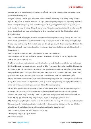 Âu dƣơng chính Lan Ưu Đàm Hoa
Tạo Ebook: Nguyễn Kim Vỹ Nguồn truyện: vnthuquan.net
Lôi Đao ngồi trên mép giƣờng nhìn gƣơng mặt dễ mến của Chính Lan nghe lòng sôi sục cảm giác
yêu thƣơng, kính ngƣỡng.
Sáng ra, Trại Tây Thi tỉnh giấc, thấy mình y phục chỉnh tề, nằm trong khuê phòng. Nàng kinh hãi
ngồi bật dậy, cố ôn lại chuyện đêm qua. Du Mỹ Kỳ nhớ rằng nàng đang lõa thể ngồi trong thạch thất
luyện Hỏa độc tà công, bỗng nhận ra tà khí chạy sai đƣờng, công phá tâm mạch. Nàng chống chọi
một cách tuyệt vọng và tƣởng chừng đã mạng vong. Nào ngờ, trong lúc cửu tử nhất sinh ấy, có ai đó
điểm vào các huyệt sau lƣng, chặn đứng luồng chân khí cuồng loạn lại. Sau đó nàng hôn mê và
không biết gì cả.
Trại Tây Thi chết điếng ngƣời, kiểm tra lại hạ thể, thấy không có hiện tƣợng khác lạ, thở phào nhẹ
nhõm. Nhƣng nhớ đến việc ngƣời kia đã nhìn thấy và đụng chạm đến cơ thể, nàng vô cùng hổ thẹn.
Nhƣng nàng nuôi hy vọng đó là một nữ nhân nên tắm gội qua loa, rồi chạy xuống thạch thất xem thử.
Phát hiện hai thanh song sắt to bằng cổ tay bị bẻ cong, nàng buồn rầu hiểu rằng nữ nhân chẳng thể
làm nổi việc ấy.
Trại Tây Thi thừ ngƣời suy nghĩ, cố đoán xem ân nhân của mình là ai.
Thân hình vạm vỡ, chắc nịch đầy thần lực của Lôi Đao Hứa Hoa hiện ra. Du Mỹ Kỳ lẩm bẩm:
- Đúng rồi, chỉ có ngƣời ấy thôi.
Khi kiểm tra công lực, nàng thở dài khi thấy công lao rèn luyện ba năm nay đã tiêu tan. Luồng chân
khí Độc Hỏa chẳng còn chút mảy may trong Đan điền. Nhƣng may thay, công phu Thái Thanh chân
khí luyện từ nhỏ vẫn còn nguyên vẹn, Mỹ Kỳ hiểu rằng đối phƣơng đã trục hết luồng nội lực tà độc
trong ngƣời nàng ra. Có lẽ ngƣời ấy không muốn nàng luyện Hỏa Độc thần công nữa. Cơ thể nàng
giờ đây còn hƣ nhƣợc, chƣa hội phục hoàn toàn, nên đành theo ý Du lão, viết thƣ bãi chiến.
Mỹ Kỳ buồn bã bƣớc ra đại sảnh, định chờ quần hào dùng xong điểm tâm sẽ thông báo việc cầu hòa.
Nàng chăm chú quan sát sắc diện Lôi Đao, xem gã có biểu hiện gì không. Nhƣng họ Hứa vẫn thản
nhiên nhìn thẳng vào mắt nàng mà cƣời nói chẳng chút ngƣợng ngùng.
Mĩ Kỹ hiểu ngay không phải gã. Nàng tự biết mình là một nữ nhân có thân hình gợi cảm, ngực nở,
eo thon, da dẻ mịn màng. Nếu Hứa Hoa đã ôm ấp nàng tất chẳng thể thản nhiên nhƣ vậy đƣợc.
Tình cờ, nàng nhìn sang Âu Dƣơng Chính Lan, phát hiện chàng lộ vẻ bối rối tránh né ánh mắt của
mình. Mỹ Kỳ giật mình: “Chẳng lẽ ngƣời ấy lại là gã học trò gầy gò, yếu đuối này.”
Một thoáng hi vọng bừng lên. Chính Lan có thể là vị hôn phu của nàng. Và nếu chàng có đủ công lực
bẻ cong song sắt và cứu đƣợc nàng thì bản lãnh tất sẽ rất cao cƣờng. Một đại cao thủ nhƣ Lôi Đao
còn phải tôn chàng là huynh trƣởng, lẽ nào võ công chàng lại không hơn gã?
Trại Tây Thi quyết tâm tìm hiểu, tƣơi cƣời hỏi chàng:
- Chẳng hay công tử quê quán ở đâu?
Chính Lan cƣời đáp:
 