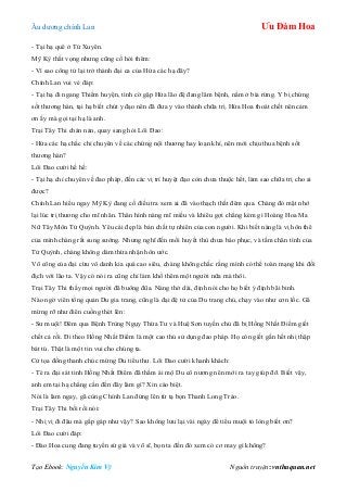 Âu dƣơng chính Lan Ưu Đàm Hoa
Tạo Ebook: Nguyễn Kim Vỹ Nguồn truyện: vnthuquan.net
- Tại hạ quê ở Tứ Xuyên.
Mỹ Kỳ thất vọng nhƣng cũng cố hỏi thêm:
- Vì sao công tử lại trở thành đại ca của Hứa các hạ đây?
Chính Lan vui vẻ đáp:
- Tại hạ đi ngang Thiểm huyện, tình cờ gặp Hứa lão đệ đang lâm bệnh, nằm ở bìa rừng. Y bị chứng
sốt thƣơng hàn, tại hạ biết chút y đạo nên đã đƣa y vào thành chữa trị. Hứa Hoa thoát chết nên cảm
ơn ấy mà gọi tại hạ là anh.
Trại Tây Thi chán nản, quay sang hỏi Lôi Đao:
- Hứa các hạ chắc chỉ chuyên về các chứng nội thƣơng hay loạn khí, nên mới chịu thua bệnh sốt
thƣơng hàn?
Lôi Đao cƣời hề hề:
- Tại hạ chỉ chuyên về đao pháp, đến các vị trí huyệt đạo còn chƣa thuộc hết, làm sao chữa trị cho ai
đƣợc?
Chính Lan hiểu ngay Mỹ Kỳ đang cố điều tra xem ai đã vào thạch thất đêm qua. Chàng đỏ mặt nhớ
lại lúc trị thƣơng cho mĩ nhân. Thân hình nàng mĩ miều và khiêu gợi chẳng kém gì Hoàng Hoa Ma
Nữ Tây Môn Tử Quỳnh. Yêu cái đẹp là bản chất tự nhiên của con ngƣời. Khi biết nàng là vị hôn thê
của mình chàng rất sung sƣớng. Nhƣng nghĩ đến mối huyết thù chƣa báo phục, và tấm chân tình của
Tử Quỳnh, chàng không dám thừa nhận hôn ƣớc.
Võ công của đại cừu vô danh kia quá cao siêu, chàng không chắc rằng mình có thể toàn mạng khi đối
địch với lão ta. Vậy có nói ra cũng chỉ làm khổ thêm một ngƣời nữa mà thôi.
Trại Tây Thi thấy mọi ngƣời đã buông đũa. Nàng thở dài, định nói cho họ biết ý định bãi binh.
Nào ngờ viên tổng quản Du gia trang, cũng là đại đệ tử của Du trang chủ, chạy vào nhƣ cơn lốc. Gã
mừng rỡ nhƣ điên cuồng thét lên:
- Sƣ muội! Đêm qua Bệnh Trùng Ngụy Thừa Tƣ và Huệ Sơn tuyền chủ đã bị Hồng Nhất Điểm giết
chết cả rồi. Đi theo Hồng Nhất Điểm là một cao thủ sử dụng đao pháp. Họ còn giết gần hết nhị thập
bát tú. Thật là một tin vui cho chúng ta.
Cử tọa đồng thanh chúc mừng Du tiểu thƣ. Lôi Đao cƣời khanh khách:
- Té ra đại sát tinh Hồng Nhất Điểm đã thầm ái mộ Du cô nƣơng nên mới ra tay giúp đỡ. Biết vậy,
anh em tại hạ chẳng cần đến đây làm gì? Xin cáo biệt.
Nói là làm ngay, gã cùng Chính Lan đứng lên từ tạ bọn Thanh Long Trảo.
Trại Tây Thi bối rối nói:
- Nhị vị đi đâu mà gấp gáp nhƣ vậy? Sao không lƣu lại vài ngày để tiểu muội tỏ lòng biết ơn?
Lôi Đao cƣời đáp:
- Đào Hoa cung đang tuyển sứ giả và võ sĩ, bọn ta đến đó xem có cơ may gì không?
 