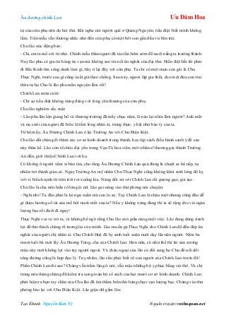 Âu dƣơng chính Lan Ưu Đàm Hoa
Tạo Ebook: Nguyễn Kim Vỹ Nguồn truyện: vnthuquan.net
tự của cửu phụ nên dọ hỏi thử. Khi nghe nói ngƣời quê ở Quảng Nguyên, tiểu điệt biết mình không
lầm. Tiên mẫu vẫn thƣờng nhắc nhở đến cửu phụ có một bớt son gần đầu vú bên trái.
Chu lão xúc động bảo:
- Chị em ta mồ côi từ nhỏ. Chính mẫu thân ngƣơi đã tảo tần hôm sớm để nuôi nấng ta trƣởng thành.
Nay lão phu có gia tài hàng ức vạn mà không sao trả nổi ân nghĩa của đại thƣ. Hiền điệt bất tất phải
đi Bắc Kinh tìm công danh làm gì, hãy ở lại đây với cửu phụ. Ta chỉ có một mụn con gái là Chu
Thục Nghi, trƣớc sau gì cũng xuất giá theo chồng. Sau này, ngƣơi lập gia thất, cho một đứa con trai
thừa tự họ Chu là lão phu mãn nguyện lắm rồi!
Chính Lan mỉm cƣời:
- Chỉ sợ tiểu điệt không xứng đáng với lòng yêu thƣơng của cửu phụ.
Chu lão nghiêm sắc mặt:
- Lão phu lăn lộn giang hồ và thƣơng trƣờng đã mấy chục năm, lẽ nào lại nhìn lầm ngƣời? Anh mắt
và nụ cƣời của ngƣơi đã biểu lộ tấm lòng nhân ái, trung thực, y hệt nhƣ bào tỷ của ta.
Từ hôm ấy, Âu Dƣơng Chính Lan ở lại Trƣờng An với Chu Điện Kiệt.
Chu lão dắt chàng đi thăm các cơ sở kinh doanh trong thành, học tập cách điều hành sanh ý để sau
này thừa kế. Lão còn tổ chức đại yến trong Vạn Tú hoa viên, mời nhân sĩ thƣơng gia thành Trƣờng
An đến, giới thiệu Chính Lan với họ.
Có không ít ngƣời xầm xì bàn tán, cho rằng Âu Dƣơng Chính Lan quả đúng là chuột sa hũ nếp, tự
nhiên trở thành giàu có. Ngay Trƣờng An mỹ nhân Chu Thục Nghi cũng không khỏi sinh lòng đố kỵ
với vị biểu huynh từ trên trời rơi xuống kia. Nàng đối xử với Chính Lan rất gƣợng gạo, giả tạo.
Chu lão là cha nên hiểu rõ lòng ái nữ. Lão gọi nàng vào thƣ phòng nói chuyện:
- Nghi nhi! Ta đâu phải là kẻ ngu xuẩn mà con lo sợ. Tuy Chính Lan là cháu ruột nhƣng cũng đâu dễ
gì đƣợc hƣởng số tài sản mồ hôi nƣớc mắt của ta? Nếu y không xứng đáng thì ta sẽ tặng cho vài ngàn
lƣợng bạc rồi đuổi đi ngay!
Thục Nghi vui vẻ trở ra, và không hề ngờ rằng Chu lão còn giấu nàng một việc. Lão đang dùng danh
lợi để thử thách chàng rể tƣơng lai của mình. Lão muốn gả Thục Nghi cho Chính Lan để đền đáp ân
nghĩa của ngƣời chị nhân ái. Chu Chính Huệ đã hy sinh tuổi xuân nuôi dạy lão nên ngƣời. Năm ba
mƣơi tuổi bà mới lấy Âu Dƣơng Tùng, cha của Chính Lan. Hơn nữa, có nhƣ thế thì tài sản xƣơng
máu này mới không lọt vào tay ngƣời ngoài. Và cháu ngoại của lão có đổi sang họ Chu để nối dõi
tông đƣờng cũng là hợp đạo lý. Tuy nhiên, lão cần phải biết rõ con ngƣời của Chính Lan trƣớc đã!
Phần Chính Lan thì sao? Chàng vẫn trầm lặng ít nói, vẫn mặc những bộ y phục bằng vải thô. Và chỉ
trong nửa tháng chàng đã kiểm tra xong toàn bộ sổ sách của hai mƣơi cơ sở kinh doanh. Chính Lan
phát hiện ra bọn tay chân của Chu lão đã âm thầm biển thủ hàng chục vạn lƣợng bạc. Chàng vào thƣ
phòng báo lại với Chu Điện Kiệt. Lão giận dữ gầm lên:
 