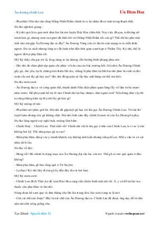 Âu dƣơng chính Lan Ưu Đàm Hoa
Tạo Ebook: Nguyễn Kim Vỹ Nguồn truyện: vnthuquan.net
- Phụ thân! Hài nhi cho rằng Hồng Nhất Điểm chính là vị ân nhân đã có mặt trong thạch thất.
Du lão nghiêm giọng:
- Kỳ nhi quả là to gan mới dám lén lút rèn luyện Độc Hỏa chân khí. Nay việc đã qua, ta không nỡ
trách làm gì, nhƣng xem ra ngƣơi đã thất tiết với Hồng Nhất Điểm rồi còn gì? Thế thì lão phu mặt
mũi nào mà gặp Âu Dƣơng đại ca đây? Âu Dƣơng Tùng còn có đại ân cứu mạng ta và mẫu thân
ngƣơi. Dù xa cách nhƣng lòng ta vẫn luôn nhớ đến thời gian xum họp ở Thiểm Tây. Kỳ nhi, thế là
ngƣơi đã hại phụ thân rồi.
Mỹ Kỳ thấy cha gia rơi lệ, lòng nàng se lại nhƣng vẫn bƣớng bỉnh phụng phịu nói:
- Hài nhi rất chán ghét tập quán chỉ phúc vi hôn của các bậc trƣởng bối. Giả nhƣ Âu Dƣơng Chính
gầy gò, ốm yếu, lại bị chứng tiên thiên bất túc, chẳng lẽ phụ thân lại bắt hài nhi phải hi sinh cả đời
xuân sắc mà lấy gã hay sao? Hài nhi đã nguyện sẽ lấy bậc anh hùng cái thế mà thôi.
Du lão mỉm cƣời:
- Âu Dƣơng đại ca võ công quán thế, thanh danh Nhu diện phán quan lừng lẫy võ lâm từ ba mƣơi
năm trƣớc. Hổ phụ sanh hổ tử, lẽ nào Chính nhi lại bạc nhƣợc, nhƣ ngƣơi nói? Nếu đúng nhƣ vậy thì
ta cũng chẳng dám ép Kỳ nhi lấy gã làm gì!
Mỹ Kỳ mừng rỡ nói:
- Phụ thân nói phải giữ lời. Hài nhi đã gặp một gã học trò tên gọi Âu Dƣơng Chính Lan. Trí tuệ thì
tuyệt luân nhƣng trói gã không chặt. Hài nhi linh cảm đấy chính là nam tử của Âu Dƣơng bá phụ.
Du lão lặng ngƣời suy nghĩ một, miệng lẩm bẩm:
- Chính Huệ… Chính Lan. Thôi chết rồi! Chính nhi chỉ là tên gọi ở nhà của Chính Lan, ta vì sơ ý nên
không hỏi kỹ. Thế dung mạo gã ra sao?
- Bẩm phụ thân, dáng vóc y mảnh khảnh, tuy không anh tuấn nhƣng cũng dễ coi. Mắt y sâu và có cái
nhìn rất bí ẩn.
Du lão vỗ đùi:
- Đúng rồi! Đó chính là dung mạo của Âu Dƣơng đại tẩu lúc còn trẻ. Thế gã có nói quê quán ở đâu
không?
- Bẩm phụ thân, gã bảo rằng quê ở Tứ Xuyên.
- Lạ thực! Kỳ nhi hãy đi tìm gã ấy đến đây cho ta hỏi han.
Mỹ Kỳ mỉm cƣời:
- Chính Lan đã đi Thái An để xem Đào Hoa cung chủ chiêu binh mãi mã rồi. À, y có để lại hai toa
thuốc cho phụ thân và hài nhi.
Nàng chƣa hề xem qua và đƣa thẳng cho Du lão trang chủ, lão xem xong sa lệ nói:
- Còn sai thế nào đƣợc? Đây là nét chữ của Âu Dƣơng đại ca. Chính Lan đã đƣợc ông dạy dỗ từ nhỏ
nên nét chữ cũng giống cha.
 