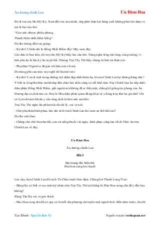 Âu dƣơng chính Lan Ưu Đàm Hoa
Tạo Ebook: Nguyễn Kim Vỹ Nguồn truyện: vnthuquan.net
Đó là toa của Du Mỹ Kỳ. Xem đến toa của mình, ông phát hiện hai hàng cuối không phải tên dƣợc vị
mà là hai câu thơ:
“Cựu ƣớc nhƣợc phiêu phong,
Thanh thiên nhất điểm hồng."
Du lão mừng đến run giọng:
- Kỳ nhi! Chính nhi là Hồng Nhất Điểm đấy! Hãy xem đây.
Lão đƣa tờ hoa tiên, chỉ tay cho Mỹ Kỳ thấy hai câu thơ. Nàng nghe lòng rộn ràng, sung sƣớng, vì
hôn phu lại là bậc kỳ tài tuyệt thế. Nhƣng Trại Tây Thi thấy chàng từ hôn tủi thân nói:
- Phụ thân! Ngƣời ta đã giải trừ hôn ƣớc rồi mà.
Du trang ghủ cau mày suy nghĩ rất lâu mới nói:
- Kỳ nhi! Con là một trong những mỹ nhân đẹp nhất thiên hạ, lẽ nào Chính Lan lại không động tâm?
Y biết ta là nghĩa thúc mà không đến chào hỏi chắc cũng có nỗi khổ tâm. Nay Chính Lan ẩn nấp dƣới
thân phận Hồng Nhất Điểm, giết ngƣời mà không để ai thấy mặt, chẳng hề giống tác phong của Âu
Dƣơng đại ca chút nào cả. Hay là Nhu diện phán quan đã ngộ hại và y đang truy tầm kẻ gia thù? Chỉ
có lý do đó mới khiến y cắn răng chối từ hôn ƣớc mà thôi.
Trại Tây Thi nghe lão phân tích rất chí lý, vui vẻ nói:
- Chờ phụ thân bình phục, hài nhi sẽ đi tìm Chính Lan hỏi xem sự thể thế nào?
Du lão cƣời bảo:
- Chẳng cần chờ lâu nhƣ thế, con cứ uống thuốc vài ngày, khôi phục công lực rồi đi Thái An tìm
Chính Lan về đây.
Ưu Đàm Hoa
Âu dƣơng chính Lan
Hồi 3
Đại lƣợng đắc hiền thê
Đào hoa cung lƣu huyết
Lúc này, bọn Chính Lan đã cách Từ Châu mƣời lăm dặm. Chàng hỏi Thanh Long Trảo:
- Đặng lão có biết vì sao một mỹ nhân nhƣ Trại Tây Thi lại không bị Đào Hoa cung chủ để ý đến hay
không?
Đặng Tân Dụ vui vẻ giải thích:
- Đào Hoa cung chủ đã có quy củ là mỗi địa phƣơng chỉ tuyển một ngƣời thôi. Bốn năm trƣớc, lão đã
 