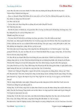 Âu dƣơng chính Lan Ưu Đàm Hoa
Tạo Ebook: Nguyễn Kim Vỹ Nguồn truyện: vnthuquan.net
rƣớc Đào tiểu thƣ ở cửa nam thành Từ Châu nên nay không thể đụng đến Du Mỹ Kỳ nữa!
Thiểm Điện Thần Kiếm bỗng nói:
- Xem ra, đúng là Hồng Nhất Điểm đã có cảm tình với Trại Tây Thi. Không hiểu ngƣời ấy tuổi tác
bao nhiêu và dung mạo thế nào nhỉ?
Lôi Đao cƣời ha hả:
- Tại hạ dám cam đoan rằng hắn ta chẳng thể anh tuấn bằng Đỗ lão đệ!
Đỗ Vĩnh Huy thở dài:
- Du Mỹ Kỳ hiếu võ thành tật, chỉ quan tâm đến võ công và nhân cách chứ không cần dung mạo. Tại
hạ chẳng thể nào bì với họ Hồng đƣợc rồi!
Thanh Long Trảo an ủi gã:
- Tài mạo nhƣ Đỗ hiền đệ lo gì không tìm đƣợc giai nhân. Trên đời thiếu gì gái đẹp?
Trƣa hôm sau, đoàn ngƣời đã đến Thái An. Còn bảy ngày nữa mới đến lúc Đào Hoa cung khai mạc
Chiêu Anh hội nên họ vào cả khách điếm mƣớn phòng. Tắm gội xong, ai nấy phởn phơ ra phố, tìm
đến những cửa hàng bán y phục để tìm vài bộ áo mới.
Hai trăm năm mƣơi lƣợng rủng rỉnh trong hầu bao dễ dàng biến áo vải thành áo gấm. Cuộc sống
giang hồ bất trắc, lúc nào vui đƣợc thì cứ vui. Đám hào khách thay áo ngay trong tiệm, rồi kéo nhau
lên tòa tửu lâu sang trọng nhất.
Lôi Đao đã lột xác thành Hứa Hoa nên chẳng cần mua sắm thêm. Chính Lan thì khỏi nói, lúc nào
chàng cũng mặc áo vải thô. Đám hào khách không nói gì nhƣng lòng thầm chê chàng là gã đồ gàn.
Nếu họ biết chàng là ai hoặc biết chàng đem theo bao nhiêu lƣợng vàng thì chắc đều ngã ngửa.
Cửu phụ Chính Lan là Tây Thục nhất hùng Chu Điện Kiệt đã bắt chàng phải nhận số ngân phiếu năm
ngàn lƣợng để tiêu xài và chi phí cho cuộc báo thù. Lão lý luận rằng:
- Chính Lan! Chẳng lẽ bằng hữu vì ngƣơi đổ mồ hôi, xƣơng máu lại chẳng đƣợc chút gì sao? Nhƣ
thế đâu phải đạo? Hơn nữa, hoàng kim cũng có diệu dụng của nó. Không tiền thì ngay Hạng Võ cũng
phải khoanh tay. Ngƣơi đã nhận lời lấy Chu Thục Nghi thì tài sản này là của ngƣơi, còn băn khoăn
làm gì?
Thế là chàng đành phải tuân mệnh. Nhƣng đã quen nếp sống giản dị trên đỉnh Đại Tuyết sơn nên
Chính Lan chẳng bao giờ phung phí cả.
Hoàng Hạc Tú Sĩ là bạn vong niên với phụ thân Chính Lan nên đã nhận chàng làm truyền nhân duy
nhất. Phu thê Âu Dƣơng Tùng muốn con trai học đƣợc võ công tuyệt thế, đành nuốt lệ gởi chàng đi
Tứ Xuyên từ năm mƣời hai tuổi.
Hoàng Hạc Tú Sĩ đã ở tuổi cửu tuần, cảm thấy mình chẳng sống đƣợc bao lâu, nên cố công truyền
hết sở học cho chàng. Mỗi năm, song thân chàng đều đến thăm và ở lại vài ngày.
Ba năm trƣớc, Ngũ Di Nghiệp tọa hoá. Mai táng ân sƣ xong, chàng hạ sơn, trở lại Vân Nam. Căn nhà
 