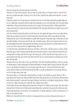 Âu dƣơng chính Lan Ưu Đàm Hoa
Tạo Ebook: Nguyễn Kim Vỹ Nguồn truyện: vnthuquan.net
thân yêu đã sụp đổ, mộ huyên đƣờng cỏ mọc đầy.
Chính Lan cố dằn nỗi thƣơng tâm, theo lời dặn dò của phụ thân, lúc chàng còn thơ ấu, đào bới nền
nhà tìm ra một huyệt ngầm. Trong ấy chỉ có bức di thƣ, cùng bức họa dung mạo hung thủ, và một ít
châu báu!
Chính Lan lập tức vào Trung Nguyên, tiến hành cuộc truy tìm. Kế thừa truyền thống nghĩa hiệp của
ân sƣ và phụ thân, chàng liên tiếp tiêu diệt bọn cƣờng hào, ác bá và ma đầu tanh máu, nổi danh Hồng
Nhất Điểm. Thƣờng thì chàng bịt mặt nên chỉ rất ít ngƣời biết dung mạo thực. Những ngƣời đƣợc
chàng cứu mạng hay tƣơng trợ đã trở thành thân hữu, hết lòng giúp đỡ chàng truy lùng lão già có nốt
ruồi son giữa trán!
Giờ đây, Chính Lan ngồi trên lầu ba của tòa Hoan Lạc lâu, ngắm nhìn ngọn Lƣơng sơn ở phái Đông.
Đỉnh núi này chẳng có gì tuấn vĩ, chỉ nhờ nằm giữa vùng Thủy Bạc hiểm trở nên đƣợc bọn Tống
Giang chọn là căn cứ. Cuộc khởi nghĩa này, phát khởi trong thời Tống Huy tông, và đến đầu triều đại
nhà Minh đã đƣợc Tử An tiên sinh Thi Nại Am viết thành truyện. Nhờ vậy, Lƣơng Sơn Bạc trở nên
nổi tiếng khắp Trung Hoa. Du khách đến Sơn Đông, thƣờng mƣớn thuyền vào thăm những tàn tích
còn lại trên núi Lƣơng sơn nhƣ Tụ Nghĩa đƣờng, Địch lâu…
Lôi Đao Hứa Hoa cũng nhâm nhi chén rƣợu, thả hồn về đất tây bắc, nhớ đến ngƣời vợ trẻ bạc mệnh.
Đầu năm ngoái, Bình Lang thƣ sinh đã đến Kim Xƣơng bắt nàng đi, sau khi đánh cho Hứa Hoa một
chƣởng nhƣ trời giáng, nằm liệt bảy ngày. Hai tháng sau, Lôi Đao tìm đến núi Lang sơn đòi vợ, lại
mang thƣơng tích chạy dài. Gã ôm mối nhục đoạt thê, bỏ vào Trung Nguyên tự sát bằng rƣợu và nỗi
dằn vặt hằng đêm.
Khi gặp Chính Lan, bộ áo học trò kia gợi nhớ đến kẻ thù, Hứa Hoa không dằn đƣợc căm hờn, buông
lời khiêu khích. Ai ngờ chàng chính là Hồng Nhất Điểm và đã giết Bình Lang thƣ sinh hồi cuối năm.
Còn vợ gã, Phùng Thu Quyên, đã tự sát từ ngay ngày đầu lên núi. Lôi Đao thoát khỏi mối tuyệt
vọng, liền bái Chính Lan làm huynh trƣởng. Giờ đây, cuộc đời gã dâng hiến cả cho chàng, dẫu dầu
sôi lửa đỏ cũng chẳng chùn chân.
Hai ngƣời đang suy tƣ bỗng nghe tiếng chân bƣớc lại gần. Té ra bàn bên có ngƣời chiếu cố. Đó là
một cặp phu thê sang trọng. Ngƣời chồng tuổi độ tam thập, dung mạo cực kỳ anh tuấn. Thanh trƣờng
kiếm nằm trong chiếc vỏ nạm đầy lam ngọc, chứng tỏ cao thủ này xuất thân từ nhà quyền quí. Chàng
ta mặc bộ võ phục lụa trắng, tất cả đều đắt tiền và đƣợc cắt rất khéo.
Còn nữ nhân đi bên cạnh cũng mang trƣờng kiếm nhƣng lại có vẻ đẹp ảo não lạ lùng. Đôi mắt huyền
phảng phất nỗi buồn sâu kín. Dƣờng nhƣ nàng không đƣợc hạnh phúc trong cuộc hôn nhân này, hay
trong lòng nặng nỗi ƣu tƣ nào khác. Tuy là ngƣời học võ nhƣng dung mạo, cử chỉ của nàng toát ra vẻ
thùy mị, dịu dàng rất mực.
Chính Lan chạm phải ánh mắt u buồn kia, thoáng nghe hồn xao xuyến. Chàng giật mình quay đi.
 