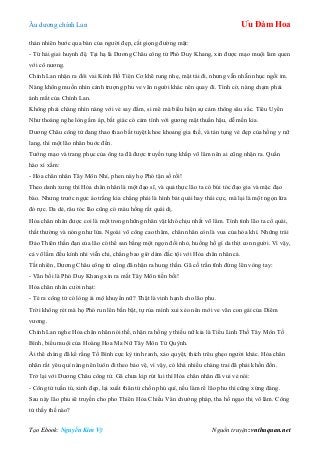 Âu dƣơng chính Lan Ưu Đàm Hoa
Tạo Ebook: Nguyễn Kim Vỹ Nguồn truyện: vnthuquan.net
thản nhiên bƣớc qua bàn của ngƣời đẹp, cất giọng đƣờng mật:
- Tứ hải giai huynh đệ. Tại hạ là Dƣơng Châu công tử Phó Duy Khang, xin đƣợc mạo muội làm quen
với cô nƣơng.
Chính Lan nhận ra đôi vai Kính Hồ Tiên Cơ khẽ rung nhẹ, mặt tái đi, nhƣng vẫn nhẫn nhục ngồi im.
Nàng không muốn nhìn cảnh trƣợng phu ve vãn ngƣời khác nên quay đi. Tình cờ, nàng chạm phải
ánh mắt của Chính Lan.
Không phải chàng nhìn nàng với vẻ say đắm, si mê mà biểu hiện sự cảm thông sâu sắc. Tiêu Uyển
Nhƣ thoáng nghe lòng ấm áp, bất giác có cảm tình với gƣơng mặt thuần hậu, dễ mến kia.
Dƣơng Châu công tử đang thao thao bất tuyệt khoe khoang gia thế, và tán tụng vẻ đẹp của hồng y nữ
lang, thì một lão nhân buớc đến.
Tƣớng mạo và trang phục của ông ta đã đƣợc truyền tụng khắp võ lâm nên ai cũng nhận ra. Quần
hào xì xầm:
- Hỏa chân nhân Tây Môn Nhỉ, phen này họ Phó tận số rồi!
Theo danh xƣng thì Hỏa chân nhân là một đạo sĩ, và quả thực lão ta có búi tóc đạo gia và mặc đạo
bào. Nhƣng trƣớc ngực áo trắng kia chẳng phải là hình bát quái hay thái cực, mà lại là một ngọn lửa
đỏ rực. Da dẻ, râu tóc lão cũng có màu hồng rất quái dị.
Hỏa chân nhân đƣợc coi là một trong những nhân vật khó chịu nhất võ lâm. Tính tình lão ta cổ quái,
thất thƣờng và nóng nhƣ lửa. Ngoài võ công cao thâm, chân nhân còn là vua của hỏa khí. Những trái
Đảo Thiên thần đạn của lão có thể san bằng một ngọn đồi nhỏ, huống hồ gì da thịt con ngƣời. Vì vậy,
cả võ lầm đều kính nhi viễn chi, chẳng bao giờ dám đắc tội với Hỏa chân nhân cả.
Tất nhiên, Dƣơng Châu công tử cũng đã nhận ra hung thần. Gã cố trấn tĩnh đứng lên vòng tay:
- Vãn bối là Phó Duy Khang xin ra mắt Tây Môn tiền bối!
Hỏa chân nhân cƣời nhạt:
- Té ra công tử có lòng ái mộ khuyển nữ? Thật là vinh hạnh cho lão phu.
Trời không rét mà họ Phó run lên bần bật, tự rủa mình xui xẻo nên mới ve vãn con gái của Diêm
vƣơng.
Chính Lan nghe Hỏa chân nhân nói thế, nhận ra hồng y thiếu nữ kia là Tiểu Linh Thố Tây Môn Tố
Bình, biểu muội của Hoàng Hoa Ma Nữ Tây Môn Tử Quỳnh.
Ái thê chàng đã kể rằng Tố Bình cực kỳ tinh ranh, xảo quyệt, thích trêu ghẹo ngƣời khác. Hỏa chân
nhân rất yêu quí nàng nên luôn đi theo bảo vệ, vì vậy, có khá nhiều chàng trai đã phải khốn đốn.
Trở lại với Dƣơng Châu công tử. Gã chƣa kịp rút lui thì Hỏa chân nhân đã vui vẻ nói:
- Công tử tuấn tú, xinh đẹp, lại xuất thân từ chốn phú quí, nếu làm rể lão phu thì cũng xứng đáng.
Sau này lão phu sẽ truyền cho pho Thiên Hỏa Chiếu Vân chƣởng pháp, tha hồ ngạo thị võ lâm. Công
tử thấy thế nào?
 