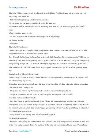 Âu dƣơng chính Lan Ưu Đàm Hoa
Tạo Ebook: Nguyễn Kim Vỹ Nguồn truyện: vnthuquan.net
Tây Môn Tố Bình nhìn gã tình tứ, nháy mắt khuyến khích. Phó Duy Khang mừng nhƣ ăn mày bắt
đƣợc vàng, hớn hở xá dài:
- Tiền bối rủ lòng thƣơng, vãn bối xin tuân mệnh.
Gã cao giọng gọi rƣợu ngon, thịt béo để chiêu đãi nhạc gia.
Thiểm Điện Thần Kiếm tức đến vỡ mật mà chẳng dám phát tác, chỉ thầm chửi gã họ Phó kia tốt
phúc.
Bỗng Hỏa chân nhân nói tiếp:
- Có phải nàng áo xanh bàn bên kia là lệnh phu nhân đấy không?
Họ Phó sợ hãi đáp:
- Bẩm phải.
Tây Môn Nhỉ quắc mắt:
- Thế thì không đƣợc! Lão phu chẳng bao giờ chấp nhận cho Bình nhi chung thuyền với ai cả. Nếu
công tử muốn cƣới Tố Bình thì phải bỏ hẳn vợ cũ.
Duy Khang bối rối nhƣng không cƣỡng lại ánh mắt thiết tha, chan chứa yêu thƣơng của Tố Bình nên
mềm lòng. Hơn nữa, gã cũng chẳng yêu quí gì Kính Hồ Tiên Cơ. Đã bốn năm hƣơng lửa, nàng chẳng
còn gì để hấp dẫn gã nữa. Lại thêm lời hứa truyền tuyệt học của Hỏa chân nhân đã cho gã thấy một
viễn ảnh tuyệt vời. Với thần công ấy và uy phong của Tây Môn Nhỉ, gã sẽ tha hồ tung hoàng ngang
dọc.
Cuối cùng, Duy Khang kiên quyết nói:
- Tiêu nƣơng về làm dâu nhà họ Phó đã bốn năm mà không sanh nở, xét ra cũng có lỗi, nay bị trả về
nhà cha mẹ cũng là phải đạo.
Chính Lan nghe lửa giận bừng bừng, ghê tởm gã bạc hạnh kia. Lôi Đao cũng vậy, gã định mở miệng
chửi thì bị Chính Lan ngăn lại:
- Đừng phát tác vô ích! Họ Phó đang bị cha con Hỏa chân nhân hí lộng đấy mà.
Chàng đƣa mắt nhìn Kính Hồ Tiên Cơ, thấy nàng vẫn im lặng một cách khó hiểu.
Hỏa chân nhân cƣời khanh khách:
- Hay lắm! Công tử quả là ngƣời quyết đoán. Nhƣng lão phu muốn đƣợc bảo đảm rằng công tử
không quay về với vợ cũ, nên đề nghị công tử gả phu nhân cho một trong những ngƣời ở đây. Có thế
lão phu mới yên tâm, vì cổ nhân có câu “ngựa quen đƣờng cũ” hay “vợ chồng cũ không rủ cũng tới.”
Phó Duy Khang gƣợng cƣời:
- Lão gia khéo lo xa! Nhƣng thôi, tiểu tế xin chiều ý ngƣời.
Gã đứng lên cao giọng:
- Kính cáo chƣ vị đồng đạo, bất hiếu hữu tam, vô hậu vi đại. Nay Phó gia chỉ có mình tại hạ, mà Tiêu
Uyển Nhƣ không sanh nở đƣợc. Tại hạ đành vì chữ hiếu mà phế bỏ nàng, lấy vợ khác. Vị anh hùng
 