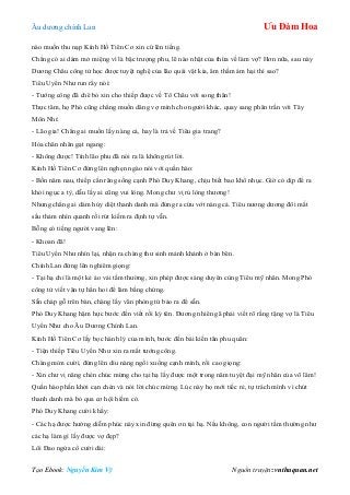 Âu dƣơng chính Lan Ưu Đàm Hoa
Tạo Ebook: Nguyễn Kim Vỹ Nguồn truyện: vnthuquan.net
nào muốn thu nạp Kính Hồ Tiên Cơ xin cứ lên tiếng.
Chẳng có ai dám mở miệng vì là bậc trƣợng phu, lẽ nào nhặt của thừa về làm vợ? Hơn nữa, sau này
Dƣơng Châu công tử học đƣợc tuyệt nghệ của lão quái vật kia, âm thầm ám hại thì sao?
Tiêu Uyển Nhƣ run rẩy nói:
- Tƣớng công đã chê bỏ xin cho thiếp đƣợc về Tô Châu với song thân!
Thực tâm, họ Phó cũng chẳng muốn dâng vợ mình cho ngƣời khác, quay sang phân trần với Tây
Môn Nhỉ:
- Lão gia! Chẳng ai muốn lấy nàng cả, hay là trả về Tiêu gia trang?
Hỏa chân nhân gạt ngang:
- Không đƣợc! Tính lão phu đã nói ra là không rút lời.
Kính Hồ Tiên Cơ đứng lên nghẹn ngào nói với quần hào:
- Bốn năm nau, thiếp cắn răng sống cạnh Phó Duy Khang, chịu biết bao khổ nhục. Giờ có dịp để ra
khỏi ngục a tỳ, dẫu lấy ai cũng vui lòng. Mong chƣ vị rủ lòng thƣơng!
Nhƣng chẳng ai dám hủy diệt thanh danh mà đứng ra cứu vớt nàng cả. Tiêu nƣơng dƣơng đôi mắt
sầu thảm nhìn quanh rồi rút kiếm ra định tự vẫn.
Bỗng có tiếng ngƣời vang lên:
- Khoan đã!
Tiêu Uyển Nhƣ nhìn lại, nhận ra chàng thƣ sinh mảnh khảnh ở bàn bên.
Chính Lan đứng lên nghiêm giọng:
- Tại hạ chỉ là một kẻ áo vải tầm thƣờng, xin phép đƣợc sáng duyên cùng Tiêu mỹ nhân. Mong Phó
công tử viết văn tự hẳn hoi để làm bằng chứng.
Sẵn cháp gỗ trên bàn, chàng lấy văn phòng tứ bảo ra để sẵn.
Phó Duy Khang hậm hực bƣớc đến viết rồi ký tên. Đƣơng nhiên gã phải viết rõ rằng tặng vợ là Tiêu
Uyển Nhƣ cho Âu Dƣơng Chính Lan.
Kính Hồ Tiên Cơ lấy bọc hành lý của mình, bƣớc đến bái kiến tân phu quân:
- Tiện thiếp Tiêu Uyển Nhƣ xin ra mắt tƣớng công.
Chàng mỉm cƣời, đứng lên dìu nàng ngồi xuống cạnh mình, rồi cao giọng:
- Xin chƣ vị nâng chén chúc mừng cho tại hạ lấy đƣợc một trong năm tuyệt đại mỹ nhân của võ lâm!
Quần hào phấn khởi cạn chén và nói lời chúc mừng. Lúc này họ mới tiếc rẻ, tự trách mình vì chút
thanh danh mà bỏ qua cơ hội hiếm có.
Phó Duy Khang cƣời khẩy:
- Các hạ đƣợc hƣởng diễm phúc này xin đừng quên ơn tại hạ. Nếu không, con ngƣời tầm thƣờng nhƣ
các hạ làm gì lấy đƣợc vợ đẹp?
Lôi Đao ngửa cổ cƣời dài:
 