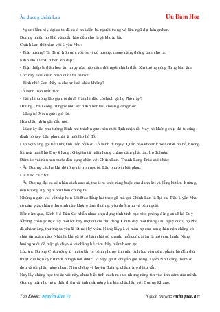 Âu dƣơng chính Lan Ưu Đàm Hoa
Tạo Ebook: Nguyễn Kim Vỹ Nguồn truyện: vnthuquan.net
- Ngƣơi lầm rồi, đại ca ta đã có ở nhà đến ba ngƣời trong võ lâm ngũ đại hồng nhan.
Đƣơng nhiên họ Phó và quần hào đều cho là gã khoác lác.
Chính Lan thì thầm với Uyển Nhƣ:
- Tiêu nƣơng! Ta đã có hôn ƣớc với ba vị cô nƣơng, mong nàng thông cảm cho ta.
Kính Hồ Tiên Cơ bẽn lẽn đáp:
- Tiện thiếp là thân hoa tàn nhụy rữa, nào dám đòi ngôi chính thất. Xin tƣớng công đừng bận tâm.
Lúc này Hỏa chân nhân cƣời ha hả nói:
- Bình nhi! Con thấy ta chọn rể có khéo không?
Tố Bình tròn mắt đáp:
- Hài nhi tƣởng lão gia nói đùa? Hài nhi đâu có thích gã họ Phó này?
Dƣơng Châu công tử nghe nhƣ sét đánh bên tai, choáng váng nói:
- Lão gia! Xin ngƣời giữ lời.
Hỏa chân nhân gãi đầu nói:
- Lúc nãy lão phu tƣởng Bình nhi thích ngƣơi nên mới định nhận rể. Nay nó không chịu thì ta cũng
đành bó tay. Lão phu thật là một lão hồ đồ.
Lão vội vàng gọi tiểu nhị tính tiền rồi kéo Tố Bình đi ngay. Quần hào khoan khoái cƣời hô hố, buông
lời mỉa mai Phó Duy Khang. Gã giận tái mặt nhƣng chẳng dám phát tác, bỏ đi luôn.
Đám áo vải rủ nhau bƣớc đến cụng chén với Chính Lan. Thanh Long Trảo cƣời bảo:
- Âu Dƣơng các hạ khí độ rộng rãi hơn ngƣời. Lão phu xin bái phục.
Lôi Đao cả cƣời:
- Âu Dƣơng đại ca có nhân cách cao cả, thoát ra khỏi ràng buộc của danh lợi và lễ nghi tầm thƣờng,
nên không suy nghĩ nhƣ bọn chúng ta.
Những ngƣời vai vế thấp hơn Lôi Đao đều phải theo gã mà gọi Chính Lan là đại ca. Tiêu Uyển Nhƣ
có cảm giác chàng thƣ sinh này không tầm thƣờng, yếu đuối nhƣ vẻ bên ngoài.
Bốn năm qua, Kính Hồ Tiên Cơ nhẫn nhục chịu đựng tính tình bạc bẽo, phóng đãng của Phó Duy
Khang, chẳng đƣợc lấy một lời hay một cử chỉ dịu dàng. Chƣa đầy một tháng sau ngày cƣời, họ Phó
đã chán nàng, thƣờng xuyên lê lết nơi kỹ viện. Nàng lấy gã vì món nợ của song thân nên chẳng có
chút tình cảm nào. Nhất là khi gã lộ rõ bản chất sở khanh, mỗi cuộc ái ân là một cực hình. Nàng
buông xuôi để mặc gã dày vò và chẳng hề cảm thấy niềm hoan lạc.
Lúc trẻ, Dƣơng Châu công tử nhiều lần bị bệnh phong tình nên tinh lực yếu kém, phải nhờ đến thủ
thuật của bọn kỹ nữ mới hứng khởi đƣợc. Vì vậy, gã ít khi gần gũi nàng, Uyển Nhƣ càng thêm cô
đơn và tủi phận hồng nhan. Nếu không vì huyện đƣờng, chắc nàng đã tự vẫn.
Nay lấy chàng học trò áo vải này, chƣa biết tính cách ra sao, nhƣng nàng tin vào linh cảm của mình.
Gƣơng mặt nhu hòa, thân thiện và ánh mắt nồng ấm kia khác hẳn với Dƣơng Khang.
 