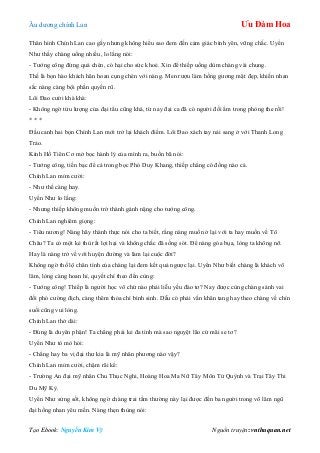 Âu dƣơng chính Lan Ưu Đàm Hoa
Tạo Ebook: Nguyễn Kim Vỹ Nguồn truyện: vnthuquan.net
Thân hình Chính Lan cao gầy nhƣng không hiểu sao đem đến cảm giác bình yên, vững chắc. Uyển
Nhƣ thấy chàng uống nhiều, lo lắng nói:
- Tƣớng công đừng quá chén, có hại cho sức khoẻ. Xin để thiếp uống dùm chàng vài chung.
Thế là bọn hào khách hân hoan cụng chén với nàng. Men rƣợu làm hồng gƣơng mặt đẹp, khiến nhan
sắc nàng càng bội phần quyến rũ.
Lôi Đao cƣời khà khà:
- Không ngờ tửu lƣợng của đại tẩu cũng khá, từ nay đại ca đã có ngƣời đối ẩm trong phòng the rồi!
* * *
Đầu canh hai bọn Chính Lan mới trở lại khách điếm. Lôi Đao xách tay nải sang ở với Thanh Long
Trảo.
Kính Hồ Tiên Cơ mở bọc hành lý của mình ra, buồn bã nói:
- Tƣớng công, tiền bạc để cả trong bọc Phó Duy Khang, thiếp chẳng có đồng nào cả.
Chính Lan mỉm cƣời:
- Nhƣ thế càng hay.
Uyển Nhƣ lo lắng:
- Nhƣng thiếp không muốn trở thành gánh nặng cho tƣớng công.
Chính Lan nghiêm giọng:
- Tiêu nƣơng! Nàng hãy thành thực nói cho ta biết, rằng nàng muốn ở lại với ta hay muốn về Tô
Châu? Ta có một kẻ thù rất lợi hại và không chắc đã sống sót. Để nàng góa bụa, lòng ta không nỡ.
Hay là nàng trở về với huyện đƣờng và làm lại cuộc đời?
Không ngờ thố lộ chân tình của chàng lại đem kết quả ngƣợc lại. Uyển Nhƣ biết chàng là khách võ
lâm, lòng càng hoan hỉ, quyết chí theo đến cùng:
- Tƣớng công! Thiếp là ngƣời học võ chứ nào phải liễu yếu đào tơ? Nay đƣợc cùng chàng sánh vai
đối phó cƣờng địch, càng thêm thỏa chí bình sinh. Dẫu có phải vấn khăn tang hay theo chàng về chín
suối cũng vui lòng.
Chính Lan thở dài:
- Đúng là duyên phận! Ta chẳng phải kẻ đa tình mà sao nguyệt lão cứ mãi se tơ?
Uyển Nhƣ tò mò hỏi:
- Chẳng hay ba vị đại thƣ kia là mỹ nhân phƣơng nào vậy?
Chính Lan mỉm cƣời, chậm rãi kể:
- Trƣờng An đại mỹ nhân Chu Thục Nghi, Hoàng Hoa Ma Nữ Tây Môn Tử Quỳnh và Trại Tây Thi
Du Mỹ Kỳ.
Uyển Nhƣ sửng sốt, không ngờ chàng trai tầm thƣờng này lại đƣợc đến ba ngƣời trong võ lâm ngũ
đại hồng nhan yêu mến. Nàng thẹn thùng nói:
 