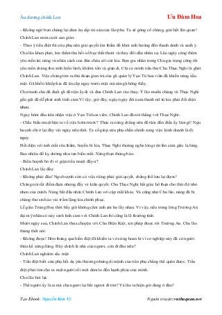 Âu dƣơng chính Lan Ưu Đàm Hoa
Tạo Ebook: Nguyễn Kim Vỹ Nguồn truyện: vnthuquan.net
- Không ngờ bọn chúng lại dám ăn cắp tài sản của lão phu. Ta sẽ gông cổ chúng, giải hết lên quan!
Chính Lan mỉm cƣời can gián:
- Theo ý tiểu điệt thì cửu phụ nên giải quyết êm thắm để khỏi ảnh hƣởng đến thanh danh và sanh ý.
Chu lão khen phải, âm thầm thu hồi số bạc thất thoát và thay đổi dần nhân sự. Lão ngày càng thêm
yêu mến tài năng và nhân cách của đứa cháu côi cút kia. Bọn gia nhân trong Chu gia trang cũng rất
yêu mến chàng thƣ sinh hiền lành, khiêm tốn và giản dị. Chỉ có mình tiểu thƣ Chu Thục Nghi là ghét
Chính Lan. Việc chàng tìm ra thủ đoạn gian trá của gã quản lý Vạn Tú hoa viên đã khiến nàng xấu
mặt. Gã khốn khiếp kia đã ăn cắp ngay trƣớc mặt mà nàng không thấy.
Chu tranh chủ đã đuổi gã đê tiện ấy đi và đƣa Chính Lan vào thay. Ý lão muốn chàng và Thục Nghi
gần gũi để dễ phát sinh tình cảm.Vì vậy, giờ đây, ngày ngày đôi nam thanh nữ tú kia phải đối diện
nhau.
Ngay hôm đầu tiên nhận việc ở Vạn Tú hoa viên, Chính Lan đã nói thẳng với Thục Nghi:
- Chắc biểu muội hận ta về việc hôm trƣớc? Thực ra nàng chẳng nên để tâm đến điều ấy làm gì! Ngu
huynh chỉ ở lại đây vài ngày nữa thôi. Ta cố giúp cửu phụ chấn chỉnh xong việc kinh doanh là đi
ngay.
Đối diện với ánh mắt sâu thẳm, huyền bí kia, Thục Nghi thoáng nghe lòng rộn lên cảm giác lạ lùng.
Bao nhiêu đố kỵ dƣờng nhƣ tan biến mất. Nàng thẹn thùng bảo:
- Biểu huynh bỏ đi vì giận tiểu muội đấy ƣ?
Chính Lan lắc đầu:
- Không phải đâu! Ngu huynh còn có việc riêng phải giải quyết, chẳng thể lƣu lại đựơc!
Chàng nói rất điềm đạm nhƣng đầy vẻ kiên quyết. Chu Thục Nghi bất giác hổ thẹn cho thái độ nhỏ
nhen của mình. Nàng bắt đầu nhìn Chính Lan với cặp mắt khác. Và cũng nhƣ Chu lão, nàng đã bị
chàng thƣ sinh áo vải trầm lặng kia chinh phục.
Lễ giáo Trung Hoa thời bấy giờ không cấm anh em họ lấy nhau. Vì vậy, nếu trong lòng Trƣờng An
đại mỹ nhân có nảy sinh tình cảm với Chính Lan thì cũng là lẽ thƣờng tình.
Mƣời ngày sau, Chính Lan thƣa chuyện với Chu Điện Kiệt, xin phép đƣợc rời Trƣờng An. Chu lão
thảng thốt nói:
- Không đƣợc! Hơn tháng qua hiền điệt đã khiến ta vô cùng hoan hỉ vì cơ nghiệp này đã có ngƣời
thừa kế xứng đáng. Đây chính là nhà của ngƣơi, còn đi đâu nữa?
Chính Lan nghiêm sắc mặt:
- Tiểu điệt biết cửu phụ hết dạ yêu thƣơng nhƣng di mệnh của tiên phụ chẳng thể quên đƣợc. Tiểu
điệt phải tìm cho ra một ngƣời rồi mới dám lo đến hạnh phúc của mình.
Chu lão hỏi lại:
- Thế ngƣời ấy là ai mà cha ngƣơi lại bắt ngƣơi đi tìm? Và lão ta hiện giờ đang ở đâu?
 