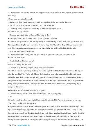 Âu dƣơng chính Lan Ưu Đàm Hoa
Tạo Ebook: Nguyễn Kim Vỹ Nguồn truyện: vnthuquan.net
- Tƣớng công quả là bậc kỳ nam tử. Nhƣng phải chăng chàng muốn gom đủ ngũ đại hồng nhan mới
thỏa lòng?
Chàng ngƣợng ngùng biện bạch:
- Không phải đâu! Chẳng qua do trời xanh run rủi đấy thôi. Ta nào phải kẻ tham sắc?
Kính Hồ Tiên Cơ đã mất hẳn vẻ u buồn, cƣời khúc khích bảo:
- Tiện thiếp không hề ghen mà còn mừng vì đƣợc chung thuyền với họ.
Chính Lan bùi ngùi lắc đầu:
- Đa mang quá thì có khác gì Dƣơng Châu công tử đâu?
Chàng quay bƣớc, đi vào phòng tắm. Lát sau, đến lƣợt Uyển Nhƣ.
Chính Lan uống khá nhiều rƣợu nên ngủ thiếp đi lúc nào không rõ. Nửa đêm, chàng cảm nhận ra có
bàn tay ai kéo chăn phủ ngực cho mình, chợt nhớ rằng Tiêu Uyển Nhƣ đang ở bên, chàng mở mắt,
thấy Tiêu nƣơng đang ngồi cạnh mình, nhìn ánh nến leo lét, hai hàng lệ chảy dài trên mặt.
Tiêu Uyển Nhƣ gạt lệ, gƣợng cƣời:
- Tƣớng công mệt thì cứ ngủ cho yên giấc. Thiếp đã quen với cảnh thao thức đêm dài rồi.
Chính Lan mỉm cƣời:
- Có cần đèn hoa chúc hay không?
Uyển Nhƣ hiểu ý, đỏ mặt đáp:
- Chúng ta là ngƣời của giang hồ, tƣớng công quên hay sao?
Chính Lan vƣơn tay kéo nàng vào lòng. Tất nhiên, Uyển Nhƣ đã là đàn bà từ lâu nên cơ thể nẩy nở
đều đặn hơn Tây Môn Tử Quỳnh. Nhƣng do hoàn cảnh, nàng cũng vụng về chẳng kém gái xuân.
Dần dần, nàng thoát ra khỏi ám ảnh ngày xƣa, cảm nhận đƣợc hoan lạc. Gia dĩ, Chính Lan tinh lực
sung mãn, định lực thâm hậu nên rất bền bỉ trong ân ái. Chàng đã phá vỡ đƣợc màn sƣơng lạnh lùng
trong tính dục của mỹ nhân. Giờ đây Uyển Nhƣ mới thực sự trở thành đàn bà, nàng hƣởng thụ và
nồng nàn dâng hiến.
Gần sáng, Kính Hồ Tiên Cơ Tiêu thẹn thùng nói:
- Thiếp chƣa bao giờ đƣợc hạnh phúc nhƣ thế này. Cảm tạ tƣớng công.
* * *
Bốn hôm sau, Chính Lan cùng Uyển Nhƣ ra cửa đông thành Thái An, mƣớn con thuyền con vƣợt
Thủy Bạc, vào thăm núi Lƣơng Sơn.
Có gã chèo thuyền nên hai ngƣời chỉ nói bâng quơ. Kính Hồ Tiên Cơ đắm chìm trong hạnh phúc bất
ngờ nên hƣơng sắc ngọt ngào. Đôi mắt nhung luôn dán chặt vào gƣơng mặt Chính Lan với cả lòng
luyến ái ngút ngàn. Nàng đã biết chàng là Hồng Nhất Điểm, truyền nhân của Hoàng Hạc Tú Sĩ, và là
ngƣời đƣợc cả võ lâm khiếp sợ. Chàng nhƣ con thần long kiến thủ bất kiến vĩ, võ công tuyệt thế
nhƣng lại vô cùng nhân hậu. Trong phòng the, chàng dịu dàng và dũng mãnh nhƣ thiên tƣớng. Làm
 