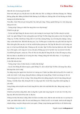 Âu dƣơng chính Lan Ưu Đàm Hoa
Tạo Ebook: Nguyễn Kim Vỹ Nguồn truyện: vnthuquan.net
thân nhi nữ, còn mong gì hơn nữa?
Hơn một canh giờ sau, thuyền mới vào đến chân núi. Đôi vợ chồng trẻ dắt nhau thƣợng sơn. Nhƣng
không giống nhƣ những du khách bình thƣờng, họ đi khắp nơi, không trầm trồ tán thƣởng mà thỉnh
thoảng lại thì thầm bàn bạc.
Trƣa đến, Uyển Nhƣ mở gói lƣơng khô, bày dƣới gốc tùng. Chung quanh không có ai nên nàng ung
dung cƣời nói:
- Tƣớng công! Chàng có chắc kho tàng nằm ở nơi đây không?
Chính Lan gật gù:
- Trí đa tinh Ngô Dụng rất đa mƣu túc trí, nên trƣởng tử của ông ta Ngô Tử Đức cũng là tay kiệt
xuất. Lúc quân Mông Cổ tràn xuống phía nam thì Ngô Tử Đức đang làm quân sƣ cho tể tƣớng Nam
Tống Lục Tú Phu. Khi Đoan Tống chết ở Can Châu, Quảng Đông, Lục tể tƣớng đƣa Quảng vƣơng
chạy ra đảo Khai Sơn. Biết thế đã cùng cực, Lục Tú Phu giao cả châu báu của quốc khố cho Ngô Tử
Đức chôn giấu, hầu sau này có tài lực mà khôi phục giang sơn. Họ Ngô đã đem cất ở núi Lƣơng sơn
này và vẽ lại họa đồ để ghi nhớ. Nhƣng sau đó vài năm, Ngô Tử Đức lâm bạo bệnh mà chết. Họa đồ
lạc ra bên ngoài, cuối cùng lọt vào tay tiên phụ. Không ngờ có kẻ lại biết việc ấy nên mới tìm đến
Côn Minh giết ngƣời, cƣớp của. Theo di thƣ của tiên phụ thì hung thủ dù có họa đồ trong tay cũng
khó mà đoán ra địa điểm lại là Lƣơng Sơn Bạc. Nhƣng chẳng thể biết chắc đƣợc, vì vậy chúng ta
phải nhanh tay tìm ra trƣớc.
Uyển Nhi hiếu kỳ hỏi:
- Tƣớng công! Liệu số châu báu ấy có nhiều lắm không?
- Lúc ấy Sơn Đông đã nằm trong tay quân Mông Cổ, nên ta đoán Ngô Tử Đức chỉ mang theo đƣợc
khoảng trăm cân là cùng.
Ăn uống xong, hai ngƣời trèo lên chót vót Lƣơng sơn. Chính Lan thầm nhớ lại họa đồ rồi so sánh với
cảnh vật ở dƣới. Cuối cùng, chàng đã nhận ra những nét tƣơng đồng. Chính Lan mừng rỡ, bế xốc
Tiêu nƣơng trên tay rồi lao xuống. Chân chàng điểm trên những tảng đá, lƣớt đi nhẹ nhàng nhƣ gió
thoảng. Lần đầu đƣợc thấy chàng thi thố võ công tuyệt thế, Uyển Nhƣ càng thêm kính ngƣỡng và
yêu mến.
Lƣng chừng sƣờn núi phía sau là một tảng đá lớn, nằm trên một bình đài nhỏ, đứng song song với
vách núi.
Chính Lan hạ thân xuống đỉnh, nhìn xuống khe ở giữa mặt trong tảng đá và vách núi. Giờ đây, khe
hẹp này đã bị bịt kín bởi bụi rậm và dây leo.
Chàng rút chủy thủ nhảy xuống, khéo léo luồn vào chân vách, chặt bỏ một mớ dây leo và cạo lớp rêu
xanh, quả nhiên hiện ra dấu vết của một khung cửa. Chính Lan kề vai xô mạnh, cánh cửa đá nặng nề
chuyển động, vang lên tiếng ken két rợn ngƣời. Chàng vung chƣởng quạt khí độc ra rồi bật hỏa tập
 