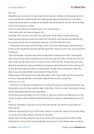 Âu dƣơng chính Lan Ưu Đàm Hoa
Tạo Ebook: Nguyễn Kim Vỹ Nguồn truyện: vnthuquan.net
bƣớc vào.
Động khẩu này rất nhỏ, chỉ đi vài mƣơi bƣớc đã đến vách cuối. Nơi đây có chiếc giƣờng đá, trên là
một gói giấy dầu nhỏ. Chính Lan bật cƣời, không ngờ kho tàng của Nam Tống chỉ có bấy nhiêu.
Chàng nhặt lấy bọc giấy trở ra, đóng cửa lại cẩn thận, kéo dây leo phủ kín. Nơi này còn có tác dụng
cho kế hoạch tƣơng lai của chàng.
Chính Lan tung mình nhảy lên đỉnh tảng đá, vui vẻ chìa bọc giấy ra:
- Nhƣ muội xem đi, kho tàng của chúng ta đấy.
Uyển Nhƣ mỉm cƣời mở ra xem, thấy chỉ có một túi da cột chặt miệng và quyển sách mỏng.
Nàng trao quyển sách bìa ra cũ kỹ cho Chính Lan và cởi nút túi. Ánh châu ngọc lấp lánh dƣới ánh
dƣơng quang, chỉ độ trăm viên nhƣng đều rất quí giá. Uyển Nhƣ thích thú reo lên:
- Tƣớng công! Số bảo ngọc này rất xinh đẹp, sau này chị em bọn thiếp chẳng lo thiếu đồ trang sức.
Chính Lan hài lòng khi thấy nàng biết nghĩ đến ngƣời khác. Chàng lật sách ra xem, ngay trang đầu là
lời nhắn gửi:
“Hậu sinh nhã giám. Lão phu là Nam thiên đại hiệp Quách Tử Hƣng ở Hào Châu. Trong dịp đến
thăm Lƣơng Sơn Bạc, đƣợc hoàng thiên run rủi tìm ra kho tàng Nam Tống. Lại đƣợc đọc di thƣ của
Ngô Tử Đức nên biết rằng sau này sẽ có ngƣời theo họa đồ tìm đến đây. Lão phu đang nuôi mộng
đánh đuổi quân Mông Cổ, nên quyết định lấy số tài sản này chiêu binh mãi mã. Trăm viên ngọc để
lại xem nhƣ phần thƣởng cho ngƣời có công tìm kiếm. Lão phu cũng xin gởi gắm ba chiêu kiếm
pháp, mong các hạ đừng để thất truyền. Quách Tử Hƣng cẩn bút.”
Những trang kế là khẩu quyết của ba chiêu kiếm pháp. Chính Lan đọc nhẩm, ghi nhớ kỹ trong đầu,
rồi hủy đi. Chàng sắp dấn thân vào hổ huyệt, chẳng thể đem theo báu vật này đƣợc.
Chính Lan vui vẻ nói:
- Uyển Nhƣ! Té ra nhạc phụ của Minh Thái Tổ Chu Nguyên Chƣơng lại là ngƣời lấy đƣợc kho tàng.
Hèn gì lão ta đủ sức tiến hành cuộc khởi nghĩa ở Hào Châu. Và trên cơ sở này, Chu Nguyên Chƣơng
tiếp tục kháng chiến đánh đuổi đƣợc quân Mông.
Trời đã quá giờ mùi, hai ngƣời vội vã trở về Thái An. Hôm sau, Chính Lan đi thăm bọn áo vải Hứa
Xƣơng. Họ đang ở nhà Sơn Đông Tử Phòng Từ Kính Nhan. Chàng nói chuyện riêng rất lâu với Từ
lão.
Sáng ngày rằm tháng tƣ, quần hào ùn ùn kéo đến cánh rừng đào, nơi Đào Hoa cung sẽ khai mạc
Chiêu Anh hội.
Chính Lan cùng Kính Hồ Tiên Cơ đi bên nhau. Chàng áo vải mộc mạc, nàng áo lụa cao sang, nhƣng
vẻ tƣơi tắn của mỹ nhân chứng tỏ rằng nàng rất hạnh phúc.
Đại hội Chiêu Anh đƣợc thông báo trƣớc từ lâu nên hào kiệt tam sơn ngũ nhạc kéo đến rất đông.
Chẳng phải tất cả bọn họ đều muốn gia nhập Đào Hoa cung, mà chủ yếu để tham quan nơi thần bí
 