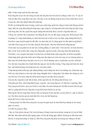 Âu dƣơng chính Lan Ưu Đàm Hoa
Tạo Ebook: Nguyễn Kim Vỹ Nguồn truyện: vnthuquan.net
nhất võ lâm trong suốt ba chục năm qua.
Khu rừng đào này là tài sản riêng của một nhà đại phú nên bao năm rồi chẳng ai dám vào. Vì vậy, bí
mật của Đào Hoa cung đƣợc bảo toàn. Giờ đây, một con đƣờng rộng ba mƣơi bƣớc chân đƣợc mở ra
ở mạn tây, đón chào khách khứa bốn phƣơng.
Đi hết con đƣờng bốn mƣơi trƣợng, xuyên qua cánh rừng, quần hào sững sờ trƣớc một khung cảnh lạ
lùng. Một tòa cung điện bằng đá trắng nguy nga, tráng lệ, và hàng trăm kiến trúc bằng gỗ, nằm trong
một lòng chảo. Do đó, ngƣời bên ngoài chẳng thể nhìn thấy đƣợc, dù mái cung điện khá cao.
Tƣờng vây của Đào Hoa cung đƣợc xây bằng đá núi, chỉ cao đến ngực, mang mục đích trang trí hơn
là phòng vệ. Cổng chính không có chiêu bài nên nếu ai tình cờ lọt vào đƣợc cũng chẳng biết đây là
Đào Hoa cung, trừ phi ngƣời ấy đến đây vào dịp xuân, lúc ấy, hàng ngàn cây đào phai trong khuôn
viên Đào Hoa cung nở rộ. Giờ đây, đang là mùa hạ nên “đào hoa bất khả tiếu đông phong.”
Trƣớc mặt tòa cung điện kia là một sân cỏ bằng phẳng và xanh mƣớt. Trên sân bày vài trăm bàn tròn
phủ vải đỏ. Xem ra Đào Hoa cung chủ chẳng phải ngƣời keo kiệt, sẵn sàng chiêu đãi quần hùng.
Tất nhiên, vị trí của phe chủ nhân sẽ là dãy bàn nối thành hình cánh cung nằm sát thềm cung điện.
Quần hùng đƣợc gần trăm thiếu nữ áo hồng màu đào phai tƣơi cƣời mời mọc an toạ. Đƣơng nhiên ai
đến trƣớc thì chiếm đƣợc bàn gần với nơi tỷ võ. Đó là khoảng sân cỏ ở giữa bàn của chủ và khách.
Các bàn tiệc cũng đƣợc bày thành hình bán nguyệt, ôm lấy đấu trƣờng. Tổng cộng một trăm hai chục
bàn, sắp thành ba hàng, rất thuận tiện cho việc tham chiến.
Vầng dƣơng mùa hạ khá gay gắt nhƣng không xuyên thủng nổi tán lá của những cây cổ thụ rậm rạp.
Nhờ vậy, thực khách có chờ một chút cũng chẳngthể chết vì nắng đƣợc! Họ nhâm nhi chung trà, xôn
xao bàn tán về lai lịch, cũng nhƣ kế hoạch tƣơng lai của Đào Hoa cung chủ.
Lần này lão công khai xuất đầu lộ diện, chiêu nạp hiền tài, tất chẳng phải để mua vui!
Gần giữa giờ Thìn, chín tiếng khánh ngọc vang lên, cửa cung rộng mở, rồi đàn kéo vang lừng. Đào
Hoa cung chủ đi trƣớc, theo sau là bốn vị mỹ nhân sắc nƣớc hƣơng trời. Kế đến là mƣời bốn lão già
nhỏ bé, giống nhƣ bảy lão tống hôn sứ giả đã bị bọn Chính Lan sát hại.
Đám ngƣời lùn kia càng thảm hại hơn khi sau lƣng họ là tám đại hán cao lớn, khôi vĩ, mặc áo đen hở
tay. Sắc diện của tám gã này lạnh nhƣ tiền và tỏa sát khí hừng hực.
Kính Hồ Tiên Cơ bật cƣời nói nhỏ:
- Tƣớng công! Lão Đào Hoa cung chủ này quả là ngƣời quái dị, thích kết hợp những sự vật tƣơng
phản với nhau.
Lôi Đao hạ giọng lo lắng:
- Đại ca! Tám gã kia tên gọi Tây Vực bát hung. Chúng là anh em một nhà, mang họ Lỗ, tên từ Nhất
đến Bát. Bản lãnh mỗi tên đều ngang ngửa với tiểu đệ. Đáng ngại nhất là bát hung có đến năm trăm
thủ hạ vô cùng kiêu dũng và thiện xạ. Đào Hoa cung chủ thu phục lực lƣợng này chứng tỏ dã tâm
 