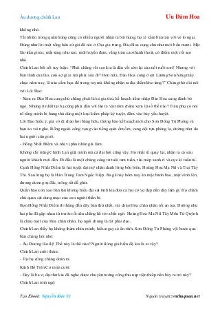 Âu dƣơng chính Lan Ưu Đàm Hoa
Tạo Ebook: Nguyễn Kim Vỹ Nguồn truyện: vnthuquan.net
không nhỏ.
Tất nhiên trong quần hùng cũng có nhiều ngƣời nhận ra bát hung, họ xì xầm bàn tán với vẻ lo ngại.
Đúng nhƣ lời một tống hôn sứ giả đã nói ở Chu gia trang, Đào Hoa cung chủ nhƣ mới bốn mƣơi. Mặt
lão trắng trẻo, mắt sáng nhƣ sao, mũi huyền đảm, vầng trán cao thanh thoát, có điểm một vết sẹo
nhỏ.
Chính Lan bối rối suy luận: “Phải chăng vết sẹo kia là dấu vết còn lại của nốt ruồi son? Nhƣng với
bản lãnh của lão, còn sợ gì ai mà phải xóa đi? Hơn nữa, Đào Hoa cung ở sát Lƣơng Sơn hàng mấy
chục năm nay, lẽ nào cầm họa đồ trong tay mà không nhận ra địa điểm kho tàng?” Chàng thở dài nói
với Lôi Đao:
- Xem ra Đào Hoa cung chủ chẳng phải là kẻ gia thù, kế hoạch tiềm nhập Đào Hoa cung đành bỏ
ngỏ. Nhƣng ít nhất tại hạ cũng phải đấu với lão ta vài trăm chiêu xem lộ số thế nào? Tiên phụ có nói
rõ rằng mình bị hung thủ dùng một loại kiếm pháp kỳ tuyệt, đâm vào bảy yếu huyệt.
Lôi Đao hiểu ý, giả vờ đi chào hỏi bằng hữu, thông báo kế hoạch mới cho Sơn Đông Tử Phòng và
bọn áo vải nghe. Bỗng ngoài cổng vọng vào tiếng quát ồm ồm, vang dội tựa phèng la, dƣờng nhƣ do
hai ngƣời cùng nói:
- Hồng Nhất Điểm và nhị vị phu nhân giá lâm.
Không chỉ riêng Chính Lan giật mình mà cả đại hội cũng vậy. Họ nhất tề quay lại, nhận ra có sáu
ngƣời khách mới đến. Đi đầu là một chàng công tử tuổi tam tuần, râu mép xanh rì và cực kì tuấn tú.
Cạnh Hồng Nhất Điểm là hai tuyệt đại mỹ nhân danh lừng bốn biển, Hoàng Hoa Ma Nữ và Trại Tây
Thi. Sau lƣng họ là Hán Trung Tam Ngốc Hiệp. Ba gã này hôm nay ăn mặc bảnh bao, mặt vênh lên,
dƣơng dƣơng tự đắc, trông rất dễ ghét.
Quần hào xôn xao bàn tán không hiểu đại sát tinh kia đƣa cả hai cô vợ đẹp đến đây làm gì. Họ chăm
chú quan sát dung mạo của con ngƣời thần bí.
Bọn Hồng Nhất Điểm đi thẳng đến dãy bàn thứ nhất, vái chào Hỏa chân nhân rồi an tọa. Dƣờng nhƣ
hai phe đã gặp nhau từ trƣớc rồi nên chẳng hề tỏ ra bất ngờ. Hoàng Hoa Ma Nữ Tây Môn Tử Quỳnh
là cháu ruột của Hỏa chân nhân, họ ngồi chung là rất phải đạo.
Chính Lan thấy họ không thèm nhìn mình, hiểu ngay có ẩn tình. Sơn Đông Tử Phòng vội bƣớc qua
bàn chàng hỏi nhỏ:
- Âu Dƣơng lão đệ! Thế này là thế nào? Ngƣời đóng giả hiền đệ kia là ai vậy?
Chính Lan cƣời thảm:
- Tại hạ cũng chẳng đoán ra.
Kính Hồ Tiên Cơ mỉm cƣời:
- Hay là ba vị đại thƣ kia đã nghe đƣợc chuyện tƣớng công thu nạp tiện thiếp nên bày ra trò này?
Chính Lan tỉnh ngộ:
 