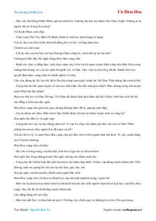 Âu dƣơng chính Lan Ưu Đàm Hoa
Tạo Ebook: Nguyễn Kim Vỹ Nguồn truyện: vnthuquan.net
- Nếu vậy thì Hồng Nhất Điểm giả kia chính là Trƣờng An đại mỹ nhân Chu Thục Nghi. Nhƣng ai là
ngƣời đã cải trang cho nàng?
Từ Kính Nhan cƣời đáp:
- Tiểu Linh Thố Tây Môn Tố Bình chính là một tay dịch dung có hạng.
Vậy là cha con Hỏa chân nhân đã đồng lõa với ba vị hồng nhan kia.
Chính Lan cƣời mát:
- Lỗi do cha con họ bày trò hại Dƣơng Châu công tử, còn trách gì tại hạ nữa?
Chàng nói đến đây thì nghe tiếng Đào Hoa cung chủ:
- Kính cáo chƣ vị đồng đạo, mấy chục năm nay, bổn tòa bế quan luyện thần công nên Đào Hoa cung
chẳng thể chung vai với các phái để gánh vác võ lâm. Nay việc luyện công đã đại thành, bổn tòa
quyết định khai cung, phù trì chính nghĩa võ lâm.
Lão vừa dừng lại lấy hơi thì đã bị lão đại trong tam ngốc cƣớp lời. Hồ Đạo Tĩnh đứng lên cƣời hề hề:
- Cung chủ nói bế quan luyện võ mà sao mỗi năm vẫn bắt một giai nhân? Phải chẳng cung chủ luyện
môn Hấp tinh đại pháp?
Bọn cao thủ áo vải Hứa Xƣơng, Từ Châu đã đƣợc lệnh phá đám đại hội Chiêu Anh bật cƣời hô hố,
tán đồng ý kiến của đại ngốc.
Đào Hoa cung chủ giận tím gan, nhƣng không dám để lộ, gƣợng cƣời đáp:
- Các hạ khéo nói đùa. Bổn tòa là bậc chính nhân, lẽ nào lại thèm luyện môn tà công ấy?
Đại ngốc lắc đầu tỏ vẻ nghi ngờ:
- Cung chủ nói vậy tại hạ chẳng dám tin! Vì sao ba chục mỹ nhân giờ đây chỉ còn có bốn? Phải
chăng hai mƣơi mấy ngƣời kia đã ngẻo cả rồi?
Gã nói rất có lý vì cạnh Đào Hoa cung chủ giờ đây chỉ có bốn ngƣời đẹp mà thôi. Vì vậy, quần hùng
lại ồ lên tán thƣởng.
Đào Hoa cung chủ cố nhịn:
- Họ còn ở trong cung, sau đại hội, bổn tòa sẽ gọi họ ra chào khách.
Đại ngốc hài lòng nhƣng trƣớc khi ngồi xuống, nói thêm một câu:
- Cung chủ đã chiếm hữu đến gần ba mƣơi mỹ nhân đẹp nhất võ lâm, xin đừng tuyển thêm nữa. Nếu
không, anh em giang hồ chỉ còn lại mớ đui, què, mẻ, sứt.
Hai gã ngốc em khen phải, khiến mọi ngƣời bật cƣời.
Đào Hoa cung chủ cố dằn cơn thịnh nộ, sửa nét mặt nghiêm trang, tuyên bố:
- Bổn tòa tuyển lựa hai mƣơi tám mỹ nhân để truyền cho mỗi ngƣời một môn tuyệt học của Đào Hoa
cung. Nay đã đủ số tất không tuyển thêm nữa.
Lão đặng hắng rồi nói tiếp:
- Bổn tòa mất bảy vị tống hôn sứ giả ở Trƣờng An, chiếu quy củ không truy cứu Chu gia trang.
 