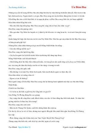 Âu dƣơng chính Lan Ưu Đàm Hoa
Tạo Ebook: Nguyễn Kim Vỹ Nguồn truyện: vnthuquan.net
Nhƣng nay cần bổ sung để Đào Hoa nhị thập bát đảo kỳ trận không bị khiếm khuyết, bổn tòa mở đại
hội chiêu anh này. Ngoài danh vị sứ giả, Đào Hoa cung còn tuyển thêm đúng trăm lẻ tám võ sĩ nữa.
Nếu đồng đạo nào có đủ bản lĩnh và tự nguyện phục vụ Đào Hoa cung, bổn tòa xin hoan nghênh!
Hỏa chân nhân bỗng bật cƣời:
- Nếu nhƣ bần đạo đầu phục Đào Hoa cung thì cung chủ sẽ ban cho chức vụ gì?
Đào Hoa cung chủ gƣợng cƣời:
- Nếu quả nhƣ Tây Môn lão huynh có ý định ấy thì bổn tòa vô cùng hoan hỉ, và sẽ mời làm phó cung
chủ.
Quần hùng hồi hộp chờ đợi câu trả lời của Tây Môn Nhỉ. Nếu lão quỉ này nhận lời thì Đào Hoa cung
sẽ hùng mạnh gấp bội!
Nhƣng Hỏa chân nhân không nói gì mà để Hồng Nhất Điểm lên tiếng:
- Còn nhƣ Hồng mỗ thì sao?
Đào Hoa cung chủ lạnh lùng đáp:
- Các hạ là ngƣời lai lịch bất minh. Bổn tòa không thể dung nạp đƣợc.
Hồng Nhất Điểm cƣời khanh khách:
- Chứ không phải lão thấy bổn nhân anh tuấn, trẻ trung hơn nên sanh lòng uý kỵ hay sao? Bổn nhân
mà vào cung thì đám thê thiếp của lão sẽ ốm nặng vì tƣơng tƣ mất.
Đào Hoa cung chủ quắc mắt:
- Nếu không vì nể mặt Tây Môn lão huynh, bổn tòa đã đuổi ngƣơi ra khỏi đây rồi.
Hỏa chân nhân vội mắng cháu rể:
- Ngƣơi có im đi không?
Mọi ngƣời sửng sốt khi thấy Đào Hoa cung chủ lại không hoan nghênh một đại cao thủ nhƣ Hồng
Nhất Điểm.
Chính Lan lẩm bẩm:
- Có lẽ lão ta đã biết ai giết bảy lão tống hôn sứ giả rồi!
Sơn Đông Tử Phòng đứng lên cao giọng:
- Nay cung chủ đã công khai xuất đầu lộ diện, xin cho võ lâm đồng đạo biết tính danh. Và dám hỏi
gƣơng mặt kia là thực hay hóa trang?
Đào Hoa cung chủ cƣời mát:
- Bổn tòa là Thang Chí Quân, suốt đời chẳng thèm đeo mặt nạ.
Cái tên ấy rất xa lạ với võ lâm, nhƣng mọi ngƣời đều giật bắn mình khi nghe Sơn Đông Tử Phòng
hỏi tiếp:
- Phải chăng cung chủ là hậu duệ của Tam Tuyệt Huyết Ma Thang Ƣng?
Thang cung chủ biến sắc, mắt chói lọi oán khí, ngửa cổ cƣời vang:
 