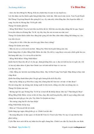 Âu dƣơng chính Lan Ưu Đàm Hoa
Tạo Ebook: Nguyễn Kim Vỹ Nguồn truyện: vnthuquan.net
- Giỏi cho Sơn Đông Tử Phòng. Bổn tòa chính thực là nam tử của huyết ma.
Lời thú nhận của lão khiến quần hùng khiếp đảm, kinh tâm. Bốn mƣơi năm trƣớc, Tam Tuyệt Huyết
Ma Thang Ƣng từng khuynh đảo giang hồ, tay vấy máu mấy trăm đồng đạo, thủ đoạn tàn nhẫn vô
song. Sau lão bị Hoàng Hạc Tú Sĩ giết chết.
Thang Chí Quân gầm lên:
- Hồng Nhất Điểm! Nay lai lịch bổn tòa đã bị tiết lộ. Mối thù của tiên phụ chẳng thể bỏ qua. Ngƣơi
là truyền nhân của Hoàng Hạc Tú Sĩ, vậy hãy thay lão mà trả món nợ năm xƣa!
Thang Chí Quân khiêu chiến theo đúng luật giang hồ nên Hỏa chân nhân chẳng thể nhúng tay vào.
Lão bối rối nói:
- Cung chủ có thể vì bần đạo mà dời ngày khác đƣợc chăng?
Thang Chí Quân cƣời nhạt:
- Bổn tòa chỉ sợ y trốn mất mà thôi. Mong Tây Môn lão huynh thông cảm cho.
Quần hùng nhìn về phía Hồng Nhất Điểm chờ đợi. Họ rất hy vọng đƣợc xem cuộc chiến giữa hai cao
thủ hạng nhất này. Có vài tay đã sự hét lên:
- Hồng Nhất Điểm! Hồng Nhất Điểm!
Quần hào hô theo nhƣ để cổ vũ cho gã, nhƣng không hiểu sao vị đại sát tinh kia lại cứ ngồi yên. Gã
và hai mỹ nhân nhìn về phía bàn Chính Lan vớI ánh mắt hổ thẹn và van xin.
Lôi Đao nói lớn:
- Chắc Hồng các hạ hôm nay không đƣợc khỏe. Hay là Hán Trung Tam Ngốc Hiệp đứng ra thay mặt
cũng đƣợc.
Quần hào đồng thanh khen phải. Ba gã ngốc hoảng hồn chối đây đẩy:
- Bọn tại hạ chẳng sợ gì Đào Hoa cung chủ, nhƣng đâu thể làm trái với luật võ lâm đƣợc?
Dù nói cứng nhƣ vậy nhƣng mặt chúng xanh lè nhƣ tàu lá, chẳng còn chút oai phong nào cả.
Thang Chí Quân mỉa mai:
- Không ngờ lão quỷ Hoàng Hạc Tú Sĩ lại có một đồ đệ khiếp nhƣợc nhƣ vậy? Thật đáng hổ thẹn!
Bỗng Hồng Nhất Điểm và hai ái thê rời bàn, chạy đến một bàn gần đấy, nhất tề sụp xuống chân một
chàng thƣ sinh gầy gò, ốm yếu. Tây Môn Tử Quỳnh nói thay:
- Xin tƣớng công tha lỗi cho bọn thiếp!
Hồng Nhất Điểm thì ấp úng:
- Biểu ca! Tiểu muội biết tội mình.
Quần hùng ngơ ngác chẳng hiểu gì cả. Chính Lan thở dài:
- Ba nàng đứng lên và làm quen với Kính Hồ Tiên Cơ Tiêu Uyển Nhƣ. Từ nay về sau nhớ bỏ thói
ghen tuông.
Uyển Nhƣ tƣơi cƣời đỡ ba mỹ nhân kia lên ngồi chung bàn. Chính Lan cầm lấy bảo kiếm của Kính
 