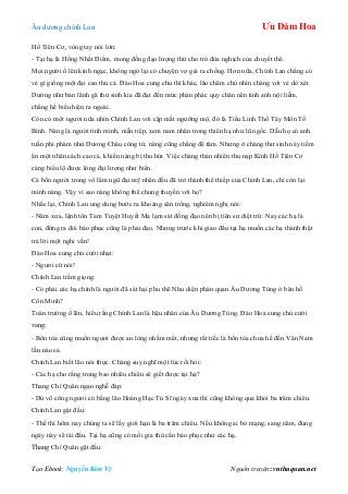 Âu dƣơng chính Lan Ưu Đàm Hoa
Tạo Ebook: Nguyễn Kim Vỹ Nguồn truyện: vnthuquan.net
Hồ Tiên Cơ, vòng tay nói lớn:
- Tại hạ là Hồng Nhất Điểm, mong đồng đạo lƣợng thứ cho trò đùa nghịch của chuyết thê.
Mọi ngƣời ồ lên kinh ngạc, không ngờ lại có chuyện vợ giả ra chồng. Hơn nữa, Chính Lan chẳng có
vẻ gì giống một đại cao thủ cả. Đào Hoa cung chủ thì khác, lão chăm chú nhìn chàng với vẻ dò xét.
Dƣờng nhƣ bản lãnh gã thƣ sinh kia đã đạt đến mức phản phác quy chân nên tinh anh nội liễm,
chẳng hề biểu hiện ra ngoài.
Còn có một ngƣời nữa nhìn Chính Lan với cặp mắt ngƣỡng mộ, đó là Tiểu Linh Thố Tây Môn Tố
Bình. Nàng là ngƣời tinh minh, mẫn tiệp, xem nam nhân trong thiên hạ nhƣ lũ ngốc. Dẫu họ có anh
tuấn phi phàm nhƣ Dƣơng Châu công tử, nàng cũng chẳng để tâm. Nhƣng ở chàng thƣ sinh này tiềm
ẩn một nhân cách cao cả, khiến nàng bị thu hút. Việc chàng thản nhiên thu nạp Kính Hồ Tiên Cơ
càng biểu lộ đƣợc lòng đại lƣợng nhƣ biển.
Cả bốn ngƣời trong võ lâm ngũ đại mỹ nhân đều đã trở thành thê thiếp của Chính Lan, chỉ còn lại
mình nàng. Vậy vì sao nàng không thể chung thuyền với họ?
Nhắc lại, Chính Lan ung dung bƣớc ra khoảng sân trống, nghiêm nghị nói:
- Năm xƣa, lệnh tôn Tam Tuyệt Huyết Ma lạm sát đồng đạo nên bị tiên sƣ diệt trừ. Nay các hạ là
con, đứng ra đòi báo phục cũng là phải đạo. Nhƣng trƣớc khi giao đấu tại hạ muốn các hạ thành thật
trả lời một nghi vấn!
Đào Hoa cung chủ cƣời nhạt:
- Ngƣơi cứ nói!
Chính Lan trầm giọng:
- Có phải các hạ chính là ngƣời đã sát hại phu thê Nhu diện phán quan Âu Dƣơng Tùng ở bên hồ
Côn Minh?
Toàn trƣờng ồ lên, hiểu rằng Chính Lan là hậu nhân của Âu Dƣơng Tùng. Đào Hoa cung chủ cƣời
vang:
- Bổn tòa cũng muốn ngƣơi đƣợc an lòng nhắm mắt, nhƣng rất tiếc là bổn tòa chƣa hề đến Vân Nam
lần nào cả.
Chính Lan biết lão nói thực. Chàng suy nghĩ một lúc rồi hỏi:
- Các hạ cho rằng trong bao nhiêu chiêu sẽ giết đƣợc tại hạ?
Thang Chí Quân ngạo nghễ đáp:
- Dù võ công ngƣơi có bằng lão Hoàng Hạc Tú Sĩ ngày xƣa thì cũng không qua khỏi ba trăm chiêu.
Chính Lan gật đầu:
- Thế thì hôm nay chúng ta sẽ lấy giới hạn là ba trăm chiêu. Nếu không ai bỏ mạng, sang năm, đúng
ngày này sẽ tái đấu. Tại hạ cũng có mối gia thù cần báo phục nhƣ các hạ.
Thang Chí Quân gật đầu:
 