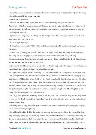 Âu dƣơng chính Lan Ưu Đàm Hoa
Tạo Ebook: Nguyễn Kim Vỹ Nguồn truyện: vnthuquan.net
- Đƣợc! Các hạ mà thoát chết sau ba trăm chiêu, thì sẽ có thời gian một năm để lo việc trả thù riêng.
Nhƣng lần sau sẽ không có giới hạn nữa.
Hỏa chân nhân đứng lên:
- Bần đạo xin đƣợc làm trọng tài, đếm theo số chiêu mà Thang cung chủ đã đánh ra!
Rƣợu thịt ê hề đầy bàn nhƣng chẳng ai còn lòng dạ nào mà ăn, quần hùng hƣớng cả về trận đấu vô
tiền khoáng hậu sắp diễn ra. Nhất là bốn mỹ nhân, họ nắm chặt tay nhau lòng vô cùng lo lắng. Tử
Quỳnh nghẹn ngào nói:
- Bọn ta đã hại tƣớng công rồi. Chàng đến đây chủ yếu là để điều tra lai lịch kẻ thù, vì bọn ta mới
phải lộ mặt, dấn thân vào tử địa.
Chu Thục Nghi hậm hực:
- Trò này là do con nha đầu Tố Bình bày ra. Biểu ca mà có mệnh hệ gì, tiểu muội quyết không tha
cho ả đâu.
Lúc này, Đào Hoa cung chủ đã xuất chiêu đầu. Lão luyện Huyết Ảnh thần công nên kiếm kình có
màu hồng của máu. Ngƣợc lại, kiếm quang của Chính Lan tỏa ánh xanh biếc, lạnh lùng.
Các đại cao thủ giao đấu với nhau thƣờng rất thận trọng. Những chiêu khởi đầu chỉ để thăm dò công
lực đối phƣơng. Sau đó, là đến lộ số võ thuật.
Chính Lan và Đào Hoa cung chủ cũng vậy, chƣa ai dở đến tuyệt chiêu thủ mạng, vì nếu không thành
công, lần sử dụng kế tiếp sẽ chẳng còn yếu tố bất ngờ nữa.
Không phải chỉ có kiếm quang của Thang Chí Quân là tỏa ra sắc đỏ, chung quanh lão cũng có màn
sƣơng hồng mờ mờ. Đây chính là lớp cƣơng khí Huyết Ảnh bảo vệ cơ thể lão trƣớc mọi ngoại lực,
nhất là tuyệt kỹ Nhất điểm hồng. Chính vì vậy, Chính Lan chƣa hề thi triển công phu này. Công lực
của đối phƣơng quá thâm hậu, chàng chỉ có thể bắn vào mắt lão mới mong đắc thủ. Mục tiêu nhỏ
nhƣ vậy, rất khó thành công. Chàng tận dụng pho khinh công Hoàng Hạc Khinh Vân di chuyển nhƣ
làn gió thoảng để đối phó với những chiêu kiếm mãnh liệt của đối phƣơng. Nhờ đấu pháp ấy mà
chàng vẫn cầm đồng, chƣa chịu kém chiêu nào.
Tam Tuyệt kiếm pháp chủ ở sự hùng mạnh và tàn độc, còn Thái Chân kiếm pháp lại chủ ở độ nhanh
và biến ảo. Hai thanh trƣờng kiếm chạm nhau chan chát, hoặc ngân dài, hoặc vang lên những tiếng
tinh tang thánh thót.
Quần hùng thấy rõ rằng màn kiếm quang xanh biếc thu nhỏ lại, và màn huyết quang ngày càng mở
lớn ra nhƣ nuốt chửng đối phƣơng.
Nhƣng Hỏa chân nhân đã đếm đến chiêu thứ hai trăm tám chục mà tình hình vẫn cứ thế. Đào Hoa
cung chủ động sát cơ, nạt lớn một tiếng nhƣ để cƣớp tinh thần Chính Lan. Và luồng kiếm quang của
lão rực rỡ màu máu tƣơi, che kín cả toàn thân, lao về phía chàng. Chiêu kiếm cực kỳ thần tốc nên
chàng chẳng kịp né tránh, cắn răng tiếp đòn. Hai đạo kiếm kình vun vút xé không gian, bay vút về
 