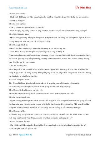 Âu dƣơng chính Lan Ưu Đàm Hoa
Tạo Ebook: Nguyễn Kim Vỹ Nguồn truyện: vnthuquan.net
Chính Lan cƣời đáp:
- Danh tính thì không rõ. Tiên phụ chỉ giao lại một bức hoạ chân dung. Còn lão hạ lạc nơi nào tiểu
điệt cũng chẳng biết.
Chu lão hiếu kỳ bảo:
- Thế tỷ phu ta sai ngƣơi tìm lão ấy làm gì?
- Bẩm cửu phụ, ngƣời ấy có hứa sẽ tặng cho tiên phụ bức hoạ đồ đƣa đến một kho tàng khổng lồ.
Chu Điện Kiệt càu nhàu:
- Quả là chuyện hoang đƣờng! Nhƣng đã là di mệnh thì con cái chẳng thể không theo. Ngƣơi cứ đi đi
nhƣng đúng một năm sau phải trở về đây sinh sống.
Chính Lan gật đầu hứa:
- Dù có tìm đƣợc lão ta hay không tiểu điệt cũng sẽ trở lại Trƣờng An.
- Thôi đƣợc, để trƣa mai lão phu bày tiệc tống hành, sáng mốt hãy đi.
Nhƣng sáng hôm sau, cả Chu gia trang náo động vì phát hiện một lá tiểu kỳ cắm trên cánh cửa chính.
Lá cờ tam giác này may bằng lụa trắng, hai mặt có thêu hình hoa đào đỏ tƣơi, cán cờ có một phong
thƣ. Chu lão run rẩy mở ra xem.
“Chu túc hạ nhã giám!
Bổn cung chủ ái mộ nhan sắc của Chu tiểu thƣ nên quyết định đƣa nàng về Đào Hoa cung làm thê
thiếp. Ngày mƣời sáu tháng ba này đƣợc giờ tỵ là giờ đại cát, sứ giả bổn cung sẽ đến rƣớc dâu. Mong
túc hạ chuẩn bị hôn lễ cho chu đáo.
Đào Hoa cung chủ bái bút.”
Tây Thục nhất hùng tái mặt, thẫn thờ đánh rơi tờ hoa tiên oan nghiệt, ngửa cổ than trời:
- Lão phu một đời lƣơng thiện, sao cuối cùng lại phải chịu nỗi đắng cay này?
Chính Lan nhặt thƣ lên xem, cau mày hỏi:
- Cửu phụ! Đào Hoa cung chủ là nhân vật nào mà lại có hành vi bá đạo nhƣ thế?
Chu lão lau nƣớc mắt nói:
- Ngƣơi không phải là ngƣời võ lâm nên đâu biết rằng Đào Hoa cung là nỗi ám ảnh của giang hồ suốt
ba chục năm qua. Hành tung của họ cực kỳ thần bí, thủ đoạn ác độc phi thƣờng. Mỗi năm, Đào Hoa
cung chủ đều tuyển chọn một thiếu nữ vào cung. Kẻ nào chống lại đều bị tru lục toàn gia.
Chính Lan an ủi lão:
- Tiểu điệt thấy trong đám tửu khách của Vạn Tú hoa viên có rất nhiều cao thủ thành danh. Họ đều
một lòng ngƣỡng mộ Thục Nghi, sao cửu phụ không cầu cứu những ngƣời ấy?
Chu lão chán nản lắc đầu:
- Chỉ vô ích thôi! Họ mà nghe đến tên Đào Hoa cung là đã sợ khiếp vía, nhanh chân đào tẩu cả?
- Thế cửu phụ định đối phó ra sao?
 