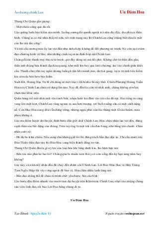 Âu dƣơng chính Lan Ưu Đàm Hoa
Tạo Ebook: Nguyễn Kim Vỹ Nguồn truyện: vnthuquan.net
Thang Chí Quân gằn giọng:
- Một chiêu cũng quá đủ rồi.
Lão quăng luôn bảo kiếm của mình. Luồng sƣơng đỏ quanh ngƣời trở nên dày đặc, che phủ cả thân
hình. Chẳng ai có thể nhìn thấy rõ nữa, với tình trạng này thì Chính Lan cũng chẳng biết đâu là mắt
của lão mà tấn công!
Và trái cầu sƣơng máu ấy lao vút đến nhƣ ánh chớp, không để đối phƣơng né tránh. Nó còn xạ ra tám
đạo chƣởng kình vũ bão, nhƣ những cánh tay máu định bóp nát Chính Lan.
Chàng đã rút thanh truỷ thủ ra từ trƣớc, giờ đây dùng nó mà đối phó. Không chờ tử thần đến gần,
thân ảnh chàng hóa thành đạo hào quang, nhƣ mũi tên bay qua lƣới chƣởng, lao vào chính giữa khối
cầu. Thanh chủy thủ tuy ngắn nhƣng luống kiếm khí mảnh mai, dài hai gang, xạ ra từ mũi tiểu kiếm
kia còn sắc bén hơn bảo kiếm.
Suốt đời, Hoàng Hạc Tú Sĩ chỉ dùng có một loại vũ khí nhỏ bé này thôi. Chiêu Phƣợng Hoàng Tuẫn
Hỏa này Chính Lan chƣa sử dụng lần nào. Nay đã đến lúc cửu tử nhất sinh, chàng không còn lựa
chọn nào khác nữa.
Quần hùng trố mắt nhìn mũi tên xanh biếc, nhọn hoắt kia đâm vào trái cầu đỏ rực. Hai tiếng rú cùng
vang lên một lƣợt, Chính Lan văng ngƣợc ra sau hơn trƣợng, rơi bịch xuống sân cỏ một cách nặng
nề. Còn Đào Hoa cung chủ vẫn đứng vững, nhƣng ngực phải của lão thủng một lỗ sâu hoắm, máu
phun không ít.
Lão ma điểm huyệt chỉ huyết, định bƣớc đến giết chết Chính Lan. Hỏa chân nhân lao vút đến, đứng
cạnh thân xác bất động của chàng. Trên tay ông là một trái cầu đen bóng, nhỏ bằng trái chanh. Chân
nhân cƣời rộ:
- Đã đủ ba trăm chiêu. Nếu cung chủ không giữ lời thì đừng trách bần đạo độc ác. Chỉ cần mƣời trái
Đảo Thiên thần đạn này thì Đào Hoa cung biến thành đống tro tàn.
Thang Chí Quân đâu lạ gì uy lực của loại hỏa khí lừng danh kia, lão hậm hực nói:
- Bổn tòa nào phải kẻ hai lời? Chẳng qua là muốn xem thử y có còn sống đến kỳ hạn sang năm hay
không?
Lúc này, cả năm mỹ nhân đều đã chạy đến chăm sóc Chính Lan. Lôi Đao Hứa Hoa và Hán Trung
Tam Ngốc Hiệp thì vây vòng ngoài để bảo vệ. Hỏa chân nhân lạnh lùng nói:
- Bần đạo chẳng thể để cháu rể mình chết yểu đƣợc. Xin cáo biệt.
Lão bƣớc đến điểm nhanh vào mƣời tám đại huyệt trên thân trƣớc Chính Lan, nhét vào miệng chàng
sáu viên linh đan, rồi bảo Lôi Đao bồng chàng đi ra.
Ưu Đàm Hoa
 