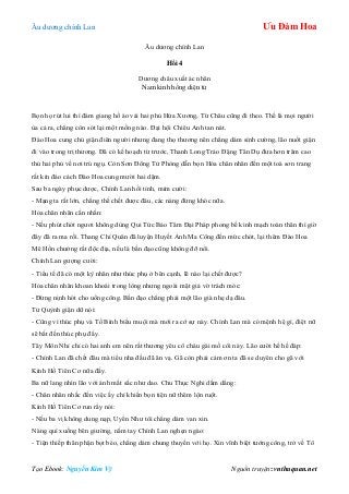 Âu dƣơng chính Lan Ưu Đàm Hoa
Tạo Ebook: Nguyễn Kim Vỹ Nguồn truyện: vnthuquan.net
Âu dƣơng chính Lan
Hồi 4
Dƣơng châu xuất ác nhân
Nam kinh hồng diện tử
Bọn họ rút lui thì đám giang hồ áo vải hai phủ Hứa Xƣơng, Từ Châu cũng đi theo. Thế là mọi ngƣời
ùa cả ra, chẳng còn sót lại một mống nào. Đại hội Chiêu Anh tan nát.
Đào Hoa cung chủ giận điên ngƣời nhƣng đang thọ thƣơng nên chẳng dám sính cƣờng, lão nuốt giận
đi vào trong trị thƣơng. Đã có kế hoạch từ trƣớc, Thanh Long Trảo Đặng Tân Dụ đƣa hơn trăm cao
thủ hai phủ về nơi trú ngụ. Còn Sơn Đông Tử Phòng dẫn bọn Hỏa chân nhân đến một toà sơn trang
rất kín đáo cách Đào Hoa cung mƣời hai dặm.
Sau ba ngày phục dƣợc, Chính Lan hồi tỉnh, mỉm cƣời:
- Mạng ta rất lớn, chẳng thể chết đƣợc đâu, các nàng đừng khóc nữa.
Hỏa chân nhân cằn nhằn:
- Nếu phút chót ngƣơi không dùng Qui Tức Bảo Tâm Đại Pháp phong bế kinh mạch toàn thân thì giờ
đây đã ra ma rồi. Thang Chí Quân đã luyện Huyết Ảnh Ma Công đến mức chót, lại thêm Đào Hoa
Mê Hồn chƣởng rất độc địa, nếu là bần đạo cũng không đỡ nổi.
Chính Lan gƣợng cƣời:
- Tiểu tế đã có một kỳ nhân nhƣ thúc phụ ở bên cạnh, lẽ nào lại chết đƣợc?
Hỏa chân nhân khoan khoái trong lòng nhƣng ngoài mặt giả vờ trách móc:
- Đừng nịnh hót cho uổng công. Bần đạo chẳng phải một lão già nhẹ dạ đâu.
Tử Quỳnh giận dữ nói:
- Cũng vì thúc phụ và Tố Bình biểu muội mà mới ra cớ sự này. Chính Lan mà có mệnh hệ gì, điệt nữ
sẽ bắt đền thúc phụ đấy.
Tây Môn Nhỉ chỉ có hai anh em nên rất thƣơng yêu cô cháu gái mồ côi này. Lão cƣời hề hề đáp:
- Chính Lan đã chết đâu mà tiểu nha đầu đã ăn vạ. Gã còn phải cảm ơn ta đã se duyên cho gã với
Kính Hồ Tiên Cơ nữa đấy.
Ba nữ lang nhìn lão với ánh mắt sắc nhƣ dao. Chu Thục Nghi dấm dẳng:
- Chân nhân nhắc đến việc ấy chỉ khiến bọn tiện nữ thêm lộn ruột.
Kính Hồ Tiên Cơ run rẩy nói:
- Nếu ba vị không dung nạp, Uyển Nhƣ tôi chẳng dám van xin.
Nàng quì xuống bên giƣờng, nắm tay Chính Lan nghẹn ngào:
- Tiện thiếp thân phận bọt bèo, chẳng dám chung thuyền với họ. Xin vĩnh biệt tƣớng công, trở về Tô
 