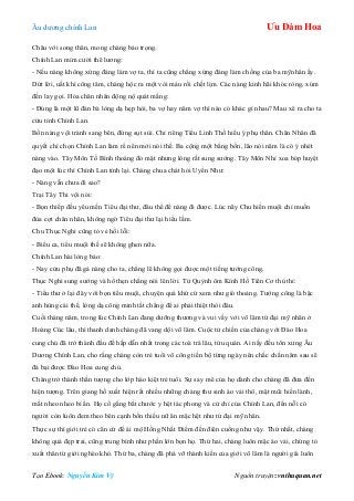 Âu dƣơng chính Lan Ưu Đàm Hoa
Tạo Ebook: Nguyễn Kim Vỹ Nguồn truyện: vnthuquan.net
Châu với song thân, mong chàng bảo trọng.
Chính Lan mỉm cƣời thê lƣơng:
- Nếu nàng không xứng đáng làm vợ ta, thì ta cũng chẳng xứng đáng làm chồng của ba mỹnhân ấy.
Dứt lời, uất khí công tâm, chàng hộc ra một vòi máu rồi chết lịm. Các nàng kinh hãi khóc ròng, xúm
đến lay gọi. Hỏa chân nhân động nộ quát mắng:
- Đúng là một lũ đàn bà lòng dạ hẹp hòi, ba vợ hay năm vợ thì nào có khác gì nhau? Mau xê ra cho ta
cứu tỉnh Chính Lan.
Bốn nàng vội tránh sang bên, đứng sụt sùi. Chỉ riêng Tiểu Linh Thố hiểu ý phụ thân. Chân Nhân đã
quyết chí chọn Chính Lan làm rể nên mới nói thế. Ba cộng một bằng bốn, lão nói năm là có ý nhét
nàng vào. Tây Môn Tố Bình thoáng đỏ mặt nhƣng lòng rất sung sƣớng. Tây Môn Nhỉ xoa bóp huyệt
đạo một lúc thì Chính Lan tỉnh lại. Chàng chua chát hỏi Uyển Nhƣ:
- Nàng vẫn chƣa đi sao?
Trại Tây Thi vội nói:
- Bọn thiếp đều yêu mến Tiêu đại thƣ, đâu thể để nàng đi đƣợc. Lúc nãy Chu hiền muội chỉ muốn
đùa cợt chân nhân, không ngờ Tiêu đại thƣ lại hiểu lầm.
Chu Thục Nghi cũng tỏ vẻ hối lỗi:
- Biểu ca, tiểu muội thề sẽ không ghen nữa.
Chính Lan hài lòng bảo:
- Nay cửu phụ đã gả nàng cho ta, chẳng lẽ không gọi đƣợc một tiếng tƣớng công.
Thục Nghi sung sƣớng và hổ thẹn chẳng nói lên lời. Tử Quỳnh ôm Kính Hồ Tiên Cơ thủ thỉ:
- Tiểu thƣ ở lại đây với bọn tiểu muội, chuyện quá khứ cứ xem nhƣ gió thoảng. Tƣớng công là bậc
anh hùng cái thế, lòng dạ công minh tất chẳng để ai phải thiệt thòi đâu.
Cuối tháng năm, trong lúc Chính Lan đang dƣỡng thƣơng và vui vầy với võ lâm tứ đại mỹ nhân ở
Hoàng Cúc lâu, thì thanh danh chàng đã vang dội võ lâm. Cuộc tử chiến của chàng với Đào Hoa
cung chủ đã trở thành đầu đề hấp dẫn nhất trong các toà trà lâu, tửu quán. Ai nấy đều tôn xƣng Âu
Dƣơng Chính Lan, cho rằng chàng còn trẻ tuổi võ công tiến bộ từng ngày nên chắc chắn năm sau sẽ
đả bại đƣợc Đào Hoa cung chủ.
Chàng trở thành thần tƣợng cho lớp hào kiệt trẻ tuổi. Sự say mê của họ dành cho chàng đã đƣa đến
hiện tƣợng. Trên giang hồ xuất hiện rất nhiều những chàng thƣ sinh áo vải thô, mặt mũi hiền lành,
mắt nheo nheo bí ẩn. Họ cố gắng bắt chƣớc y hệt tác phong và cử chỉ của Chính Lan, đến nỗi có
ngƣời còn luôn đem theo bên cạnh bốn thiếu nữ ăn mặc hệt nhƣ tứ đại mỹ nhân.
Thực sự thì giới trẻ có căn cứ để ái mộ Hồng Nhất Điểm đến điên cuồng nhƣ vậy. Thứ nhất, chàng
không quá đẹp trai, cũng trung bình nhƣ phần lớn bọn họ. Thứ hai, chàng luôn mặc áo vải, chứng tỏ
xuất thân từ giới nghèo khó. Thứ ba, chàng đã phá vỡ thành kiến của giới võ lâm là ngƣời già luôn
 