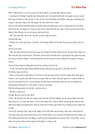 Âu dƣơng chính Lan Ưu Đàm Hoa
Tạo Ebook: Nguyễn Kim Vỹ Nguồn truyện: vnthuquan.net
Phó Vi Quân hiểu ý, bỏ vào trong. Chờ lão đi khuất xa, Hà đại phu nghiêm giọng:
- Lão phu là Hà Đăng Long đến đây không phải chỉ vì chuyện chữa bệnh cho ngƣơi, mà còn muốn
biến ngƣơi thành cao thủ số một võ lâm, đủ sức tiêu diệt Hồng Nhất Điểm. Nếu ngƣơi đủ hùng tâm
tráng trí, lão phu cũng có thể đƣa ngƣơi lên làm minh chủ võ lâm.
Dứt lời, lão chứng minh khả năng của mình bằng cách đâm ngón tay trỏ xuống mặt bàn làm bằng
danh mộc dày nửa gang tay. Ngón tay lão đỏ rực nhƣ chiếc dùi sắt nung, xuyên qua mặt gỗ rất nhẹ
nhàng. Duy Khang vừa sợ vừa mừng, gã hoan hỉ nói:
- Nếu tiên sinh thực dạ tài bồi, vãn bối xin khổ công rèn luyện.
Gã bỗng ấp úng:
- Nhƣng chỉ sợ thời gian học võ quá lâu, Âu Dƣơng Chính Lan bị Đào Hoa cung chủ giết mất còn
đâu?
Hà lão cƣời nhạt:
- Theo lão phu phán đoán, Đào Hoa cung chủ Thang Chí Quân không đủ sức để giết chết Chính Lan.
Hơn nữa, lão phu sẽ đem mƣời viên thiên niên Tuyết Liên thần đan ra giúp ngƣơi tăng gấp đôi công
lực trong vòng tám tháng. Còn kiếm pháp thì chỉ cần luyện ba chiêu cũng đủ lấy mạng Âu Dƣơng
tiểu tử.
Dƣơng Châu công tử chẳng phải kẻ dốt nát, gã mỉm cƣời hỏi lại:
- Vì sao tiên sinh thù ghét Hồng Nhất Điểm mà không tự tay giết gã, lại cần đến vãn bối?
Hà Đăng Long cƣời nhạt:
- Năm xƣa lão phu bị Hoàng Hạc Tú Sĩ đả bại, bắt lập trọng thệ là suốt đời không đƣợc giết ngƣời.
Chính vì vậy lão phu mới phải mƣợn tay ngƣơi. Hãy suy nghĩ, chẳng lẽ ngƣơi lại muốn suốt đời là
một kẻ bị nữ nhân chê bỏ, và là một kiếm thủ bậc trung? Hà Đăng Long này thề có hoàng thiên
chứng giám, không hề có ý hại ngƣơi vì lợi ích của mình.
Phó Duy Khang nghe lão thề thốt, yên tâm bái sƣ:
- Đồ nhi ra mắt ân sƣ.
Gã dập đầu lạy chín lạy cho đủ lễ.
Từ đó, Hà đại phu ở lại Phó gia trang, ngày đêm dạy dỗ Duy Khang, cho gã uống những viên linh
đan quí giá và vô cùng thần diệu. Chỉ sau nửa tháng, Phó công tử đã lấy lại phong độ của một nam
nhân kiên dũng trong phòng the. Đám tỳ thiếp hết lời khen ngợi khiến Duy Khang càng tin phục Hà
sƣ phụ.
Trƣớc đây, Dƣơng Châu công tử học nghệ của Thanh Nhàn đạo trƣởng ở đạo quán cạnh Kính hồ.
Cách đây năm năm, đạo trƣởng đã qui tiên. Thanh Nhàn là cao thủ phái Võ Đang nên kiếm pháp của
Duy Khang khá linh diệu. Hà Đăng Long bổ quyết những thiếu sót trong sở học của họ Phó, và dạy
thêm cho gã ba chiêu sát thủ cùng một bộ pháp vô cùng quỉ dị.
 