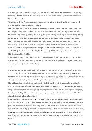 Âu dƣơng chính Lan Ưu Đàm Hoa
Tạo Ebook: Nguyễn Kim Vỹ Nguồn truyện: vnthuquan.net
Duy Khang có căn cơ khá tốt, nay gặp minh sƣ nên tiến bộ rất nhanh. Gã tin tƣởng Hà Đăng Long
nên uống hết mƣời viên linh đan màu trắng kia trong vòng có ba tháng. Kỳ diệu hơn nữa là có đến
bốn ả tỳ thiếp cấn thai.
Tin mừng nay khiến Phó gia trang vui nhƣ mở hội. Phó tuần phủ liền bái họ Hà làm nghĩa huynh.
Đầu tháng chín, Hà đại phu bảo Duy Khang:
- Giờ đây Khang nhi đã có trong ngƣời bốn mƣơi năm công lực, với sở học bản thân cũng đủ ngạo
thị giang hồ. Cộng thêm Quỉ Ảnh Thần Bộ và ba chiêu Diêm La Tam Thức, ngƣơi thừa sức giết
Chính Lan. Tuy nhiên, ngƣơi hãy khoan đụng đến gã mà cứ tung hoành ngang dọc vài tháng, dƣơng
danh thiên hạ và thu thập kinh nghiệm chiến đấu. Sau đó hãy khiêu chiến với Hồng Nhất Điểm.
Phó Duy Khang mang bản chất tiểu nhân nên nghe nói đến thanh danh là khoái chí. Hơn nữa, rời
khỏi Dƣơng Châu, gã tha hồ nếm mùi khoái lạc, với bản lãnh hiện nay muốn ai mà chả đƣợc?
Hôm sau, Hà Đăng Long xin phép Phó tuần phủ để đƣa Phó Duy Khang đi Thiểm Tây thăm mộ tổ
sƣ. Phó Vi Quân đã có bốn bào thai đầy hứa hẹn nên mặc kệ Duy Khang muốn đi đâu cũng đƣợc.
Phó lão gia đƣa lệ phí rất hậu.
Nhƣng thực ra, Duy Khang còn lén vét thêm hơn vạn lƣợng để tiêu xài cho thỏa chí. Vừa rời khỏi
Dƣơng Châu, Hà đại phu đã chia tay với đồ đệ. Lão hẹn Duy Khang rằng sẽ hội ngộ đúng trƣa ngày
rằm tháng mƣời một ở chân núi Võ Đang.
* * *
Dƣơng Châu công tử cũng chẳng cần biết sƣ phụ mình đi đâu, gã hăm hở phi ngựa về hƣớng Nam
Kinh. Ở chốn ấy, gã vừa có thể dƣơng danh thần kiếm vừa có thể vui say với đám kỹ nữ xinh đẹp
tuyệt trần. Nghe nói gần đây mới xuất hiện một vị cô nƣơng tên gọi Hồng Ỷ Vân, nhan sắc phi phàm,
cầm kỳ thi họa làu thông và thủ thuật phòng the vô cùng tinh xảo.
Phụ nữ Trung Hoa thời cổ bị ràng buộc bởi lễ giáo khắt khe, hạn chế từ nụ cƣời, lời nói, dáng đi.
Ngay cả trong chuyện gối chăn cũng chẳng dám biểu lộ hết nhiệt tình, vì sợ trƣợng phu cho là dâm
đãng. Còn các đấng nam nhi lại đƣợc dạy rằng “vạn ác dâm vi thủ” nên đạo mạo, nghiêm trang ngay
lúc gần gũi thê thiếp. Xem ra chỉ có đám ngƣời nghèo khổ, bình dân và giới hào khách võ lâm là
sảng khoái, tận tình hƣởng lạc trời cho.
Nhƣng tất nhiên vợ nhà chẳng thể sánh với những nàng kỹ nữ lão luyện phấn son. Họ là hạng ngƣời
bị xem là ti tiện trong xã hội, chẳng hề đƣợc giáo hoá. Họ lại sống bằng cách buôn bán xác thân nên
phải luôn trau chuốt tay nghề để món hàng thêm hấp dẫn. Những lạc thú mà họ đem lại cho khách
làng chơi vƣợt hẳn những gì mà các bà vợ ban cho chồng. Ở chốn yên hoa, ái ân, hành lạc đƣợc nâng
lên thành một nghệ thuật hẳn hoi. Bảo sao các đấng trƣợng phu đã có vợ đẹp ở nhà mà vẫn lén lút
mò đến kỹ viện? Và bảo sao các tay chơi lắm tiền lại chuộc vài nàng ra khỏi thanh lâu, đem về làm
thiếp.
 