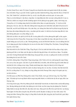 Âu dƣơng chính Lan Ưu Đàm Hoa
Tạo Ebook: Nguyễn Kim Vỹ Nguồn truyện: vnthuquan.net
Từ thời Xuân Thu ở nƣớc Tề, Quản Trọng đã xem thanh lâu nhƣ một ngành kinh tế đầy lợi nhuận
cho triều đình. Ông ra qui chế tổ chức ngành mại dâm thành hệ thống, hàng năm thu đƣợc số thuế rất
lớn. Chữ “thanh lâu” xuất phát từ thời ấy, các kỹ viện đều phải sơn hoặc quét vôi màu xanh.
Thực ra, do hệ thống kỹ viện đƣợc công khai và rộng khắp nên thời xƣa nạn cƣỡng dâm rất ít xảy ra.
Thứ hai, chính các nàng kỹ nữ đã là những ngƣời đi tiên phong trong ngành y phục, thời trang của
Trung Hoa cổ. Có những nàng danh kỹ một đêm kiếm đƣợc cả ngàn lƣợng bạc. Vì vậy họ có thể
phóng tay tiêu xài, sắm sửa. Hầu nhƣ những kiểu trang phục mới nhất đều xuất phát từ bọn kỹ nữ ở
Kinh Đô, sau đó lan đi khắp nƣớc. Oái oăm thay, các hoàng hoa khuê nữ hay khuê trung tiết phụ lại
hân hoan đón nhận những kiểu xiêm y của đám gái lầu xanh. Có thể là do họ chƣa từng đến kỹ viện
nên không phát giác ra sự thực đắng cay ấy.
Mặt tích cực khác của giới kỹ nữ là họ đã có công phát triển và làm phong phú nghề ca hát, ngâm
vịnh trong văn hóa Trung Hoa. Song song với âm nhạc cung đình, âm nhạc dân gian tồn tại và lớn
mạnh thông qua các kỹ nữ, ca nhi. Thƣờng thƣờng, các kỹ nữ đều biết đàn hát. Lời của những bài hát
lại sử dụng nguyên liệu là những bài từ của các thi hào nhƣ Tô Đông Pha, Tần Quán, Trƣơng Phòng,
Lạc Du, Liễu Vịnh…
Đặc biệt nhất là Liễu Vịnh thời Tống. Ông rất giỏi về từ lại sành âm luật nên bọn nhạc công ở giáo
phƣờng mỗi khi có từ khúc mới tất phải tìm đến nhờ ông phổ nhạc, rồi mới đàn ca đƣợc. Tác phẩm
của Liễu Trƣờng Khanh phổ biến khắp hang cùng ngõ hẻm, nơi nào có giếng nƣớc là dân nơi đó biết
hát những bài từ của Liễu Vịnh.
Cuối đời, không đƣợc Tống Nhân Tông trọng dụng, Liễu Vịnh sa đà vào cảnh giang hồ, ngày tháng
lê la nơi ca lâu, tửu quán. Cuối đời về già rất khốn khổ, tiêu điều, đến nỗi khi ông chết chính đám kỹ
nữ phải bỏ tiền và đứng ra mai táng. Thanh minh hàng năm cũng chỉ đám kỹ nữ đi viếng mộ.
Tóm lại, khách phong lƣu đến lầu xanh vừa đƣợc hƣởng thú vui xác thịt, vừa đƣợc thƣ thái tâm hồn
bởi lời ca tiếng nhạc.Vì vậy, chúng ta cũng chẳng nên trách Dƣơng Châu công tử là ngƣời quá say
mê thú yên hoa.
Chỉ bốn ngày sau Phó Duy Khang đã có mặt ở Nam Kinh, trƣớc gọi là Kim Lăng, hay Ứng Thiên
phủ. Tất nhiên gã trọ trong khách điếm sang trọng nhất thành, và chiều hôm ấy đã mò ngay đến Lƣu
Hƣơng viện.
Chỉ trong mƣời ngày, Phó Duy Khang đã nổi danh khắp Nam Kinh, trở thành nhân vật đệ nhất phong
lƣu. Không những gã anh tuấn, hào phóng mà còn là đại cao thủ trong chuyện phòng the. Danh kỹ
khắp thành ái mộ gã nhƣ điếu đổ, đua nhau mời mọc. Hậu quả là họ Phó tiêu sạch hơn hai vạn lƣợng
bạch ngân. Gã bèn đem công lão dạy dỗ tài bồi của Hà đại phu sử dụng vào việc trộm cƣớp. Chỉ
trong một đêm, Dƣơng Châu công tử viếng thăm ba nhà đại phú vùng phụ cận Nam Kinh, gom đƣợc
hơn ngàn lƣợng vàng.
 